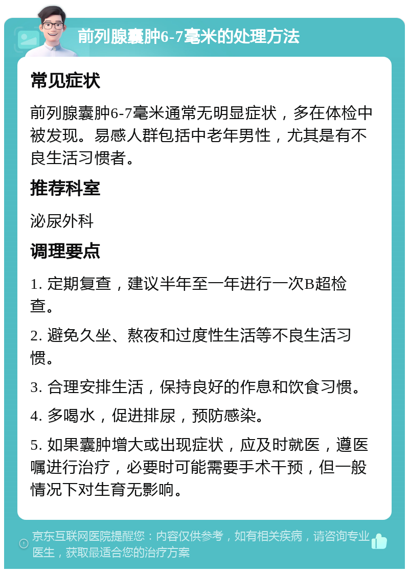 前列腺囊肿6-7毫米的处理方法 常见症状 前列腺囊肿6-7毫米通常无明显症状，多在体检中被发现。易感人群包括中老年男性，尤其是有不良生活习惯者。 推荐科室 泌尿外科 调理要点 1. 定期复查，建议半年至一年进行一次B超检查。 2. 避免久坐、熬夜和过度性生活等不良生活习惯。 3. 合理安排生活，保持良好的作息和饮食习惯。 4. 多喝水，促进排尿，预防感染。 5. 如果囊肿增大或出现症状，应及时就医，遵医嘱进行治疗，必要时可能需要手术干预，但一般情况下对生育无影响。