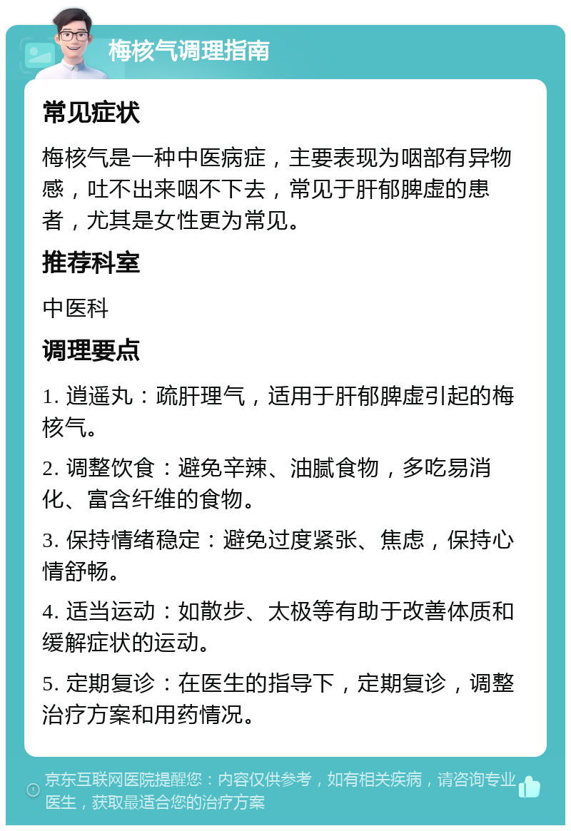 梅核气调理指南 常见症状 梅核气是一种中医病症，主要表现为咽部有异物感，吐不出来咽不下去，常见于肝郁脾虚的患者，尤其是女性更为常见。 推荐科室 中医科 调理要点 1. 逍遥丸：疏肝理气，适用于肝郁脾虚引起的梅核气。 2. 调整饮食：避免辛辣、油腻食物，多吃易消化、富含纤维的食物。 3. 保持情绪稳定：避免过度紧张、焦虑，保持心情舒畅。 4. 适当运动：如散步、太极等有助于改善体质和缓解症状的运动。 5. 定期复诊：在医生的指导下，定期复诊，调整治疗方案和用药情况。