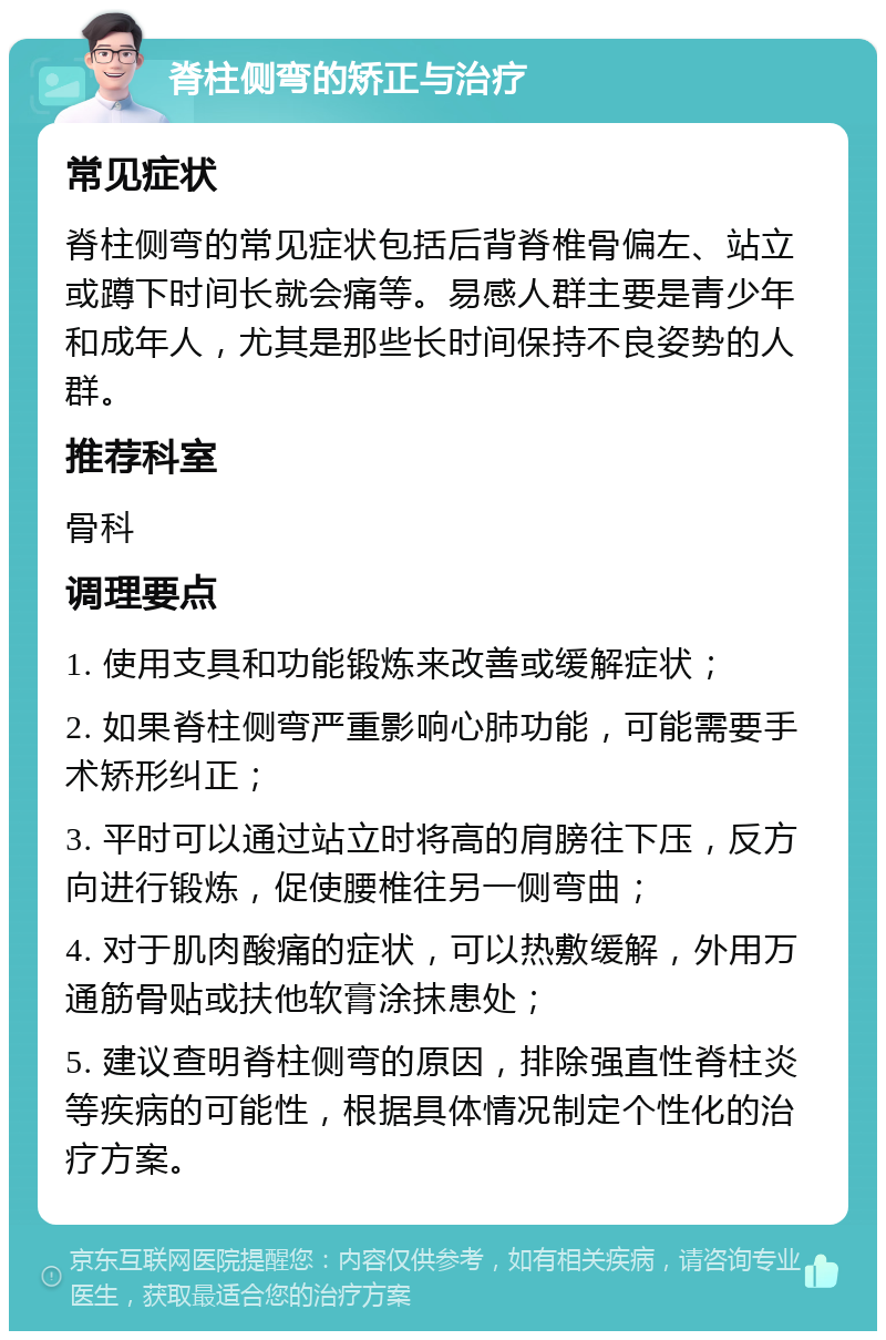 脊柱侧弯的矫正与治疗 常见症状 脊柱侧弯的常见症状包括后背脊椎骨偏左、站立或蹲下时间长就会痛等。易感人群主要是青少年和成年人，尤其是那些长时间保持不良姿势的人群。 推荐科室 骨科 调理要点 1. 使用支具和功能锻炼来改善或缓解症状； 2. 如果脊柱侧弯严重影响心肺功能，可能需要手术矫形纠正； 3. 平时可以通过站立时将高的肩膀往下压，反方向进行锻炼，促使腰椎往另一侧弯曲； 4. 对于肌肉酸痛的症状，可以热敷缓解，外用万通筋骨贴或扶他软膏涂抹患处； 5. 建议查明脊柱侧弯的原因，排除强直性脊柱炎等疾病的可能性，根据具体情况制定个性化的治疗方案。