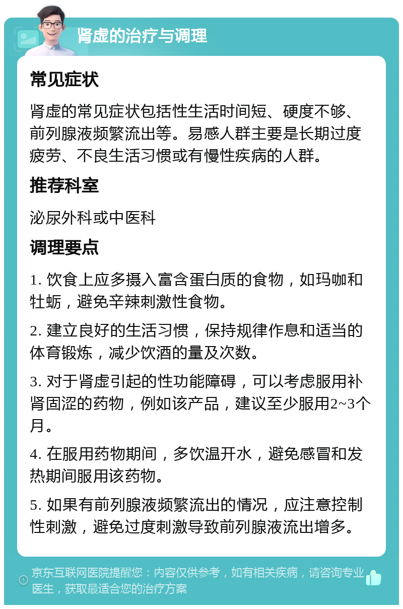 肾虚的治疗与调理 常见症状 肾虚的常见症状包括性生活时间短、硬度不够、前列腺液频繁流出等。易感人群主要是长期过度疲劳、不良生活习惯或有慢性疾病的人群。 推荐科室 泌尿外科或中医科 调理要点 1. 饮食上应多摄入富含蛋白质的食物，如玛咖和牡蛎，避免辛辣刺激性食物。 2. 建立良好的生活习惯，保持规律作息和适当的体育锻炼，减少饮酒的量及次数。 3. 对于肾虚引起的性功能障碍，可以考虑服用补肾固涩的药物，例如该产品，建议至少服用2~3个月。 4. 在服用药物期间，多饮温开水，避免感冒和发热期间服用该药物。 5. 如果有前列腺液频繁流出的情况，应注意控制性刺激，避免过度刺激导致前列腺液流出增多。