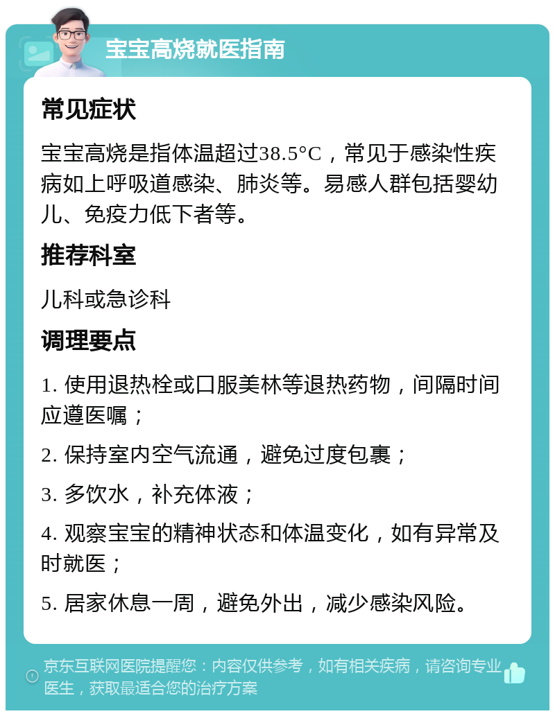 宝宝高烧就医指南 常见症状 宝宝高烧是指体温超过38.5°C，常见于感染性疾病如上呼吸道感染、肺炎等。易感人群包括婴幼儿、免疫力低下者等。 推荐科室 儿科或急诊科 调理要点 1. 使用退热栓或口服美林等退热药物，间隔时间应遵医嘱； 2. 保持室内空气流通，避免过度包裹； 3. 多饮水，补充体液； 4. 观察宝宝的精神状态和体温变化，如有异常及时就医； 5. 居家休息一周，避免外出，减少感染风险。