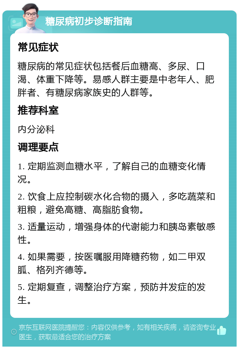 糖尿病初步诊断指南 常见症状 糖尿病的常见症状包括餐后血糖高、多尿、口渴、体重下降等。易感人群主要是中老年人、肥胖者、有糖尿病家族史的人群等。 推荐科室 内分泌科 调理要点 1. 定期监测血糖水平，了解自己的血糖变化情况。 2. 饮食上应控制碳水化合物的摄入，多吃蔬菜和粗粮，避免高糖、高脂肪食物。 3. 适量运动，增强身体的代谢能力和胰岛素敏感性。 4. 如果需要，按医嘱服用降糖药物，如二甲双胍、格列齐德等。 5. 定期复查，调整治疗方案，预防并发症的发生。