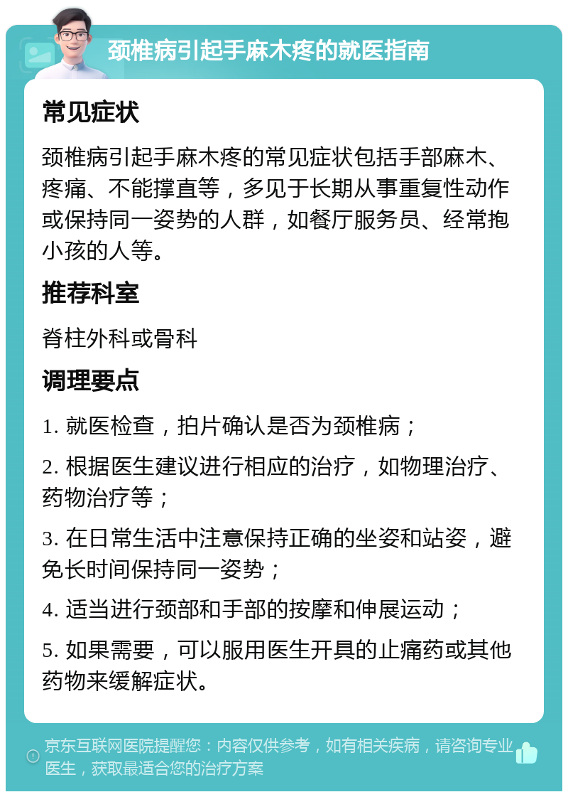 颈椎病引起手麻木疼的就医指南 常见症状 颈椎病引起手麻木疼的常见症状包括手部麻木、疼痛、不能撑直等，多见于长期从事重复性动作或保持同一姿势的人群，如餐厅服务员、经常抱小孩的人等。 推荐科室 脊柱外科或骨科 调理要点 1. 就医检查，拍片确认是否为颈椎病； 2. 根据医生建议进行相应的治疗，如物理治疗、药物治疗等； 3. 在日常生活中注意保持正确的坐姿和站姿，避免长时间保持同一姿势； 4. 适当进行颈部和手部的按摩和伸展运动； 5. 如果需要，可以服用医生开具的止痛药或其他药物来缓解症状。