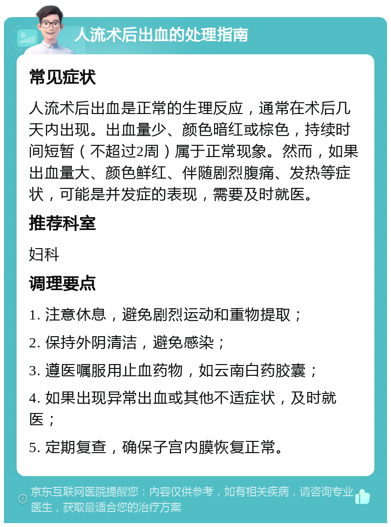 人流术后出血的处理指南 常见症状 人流术后出血是正常的生理反应，通常在术后几天内出现。出血量少、颜色暗红或棕色，持续时间短暂（不超过2周）属于正常现象。然而，如果出血量大、颜色鲜红、伴随剧烈腹痛、发热等症状，可能是并发症的表现，需要及时就医。 推荐科室 妇科 调理要点 1. 注意休息，避免剧烈运动和重物提取； 2. 保持外阴清洁，避免感染； 3. 遵医嘱服用止血药物，如云南白药胶囊； 4. 如果出现异常出血或其他不适症状，及时就医； 5. 定期复查，确保子宫内膜恢复正常。