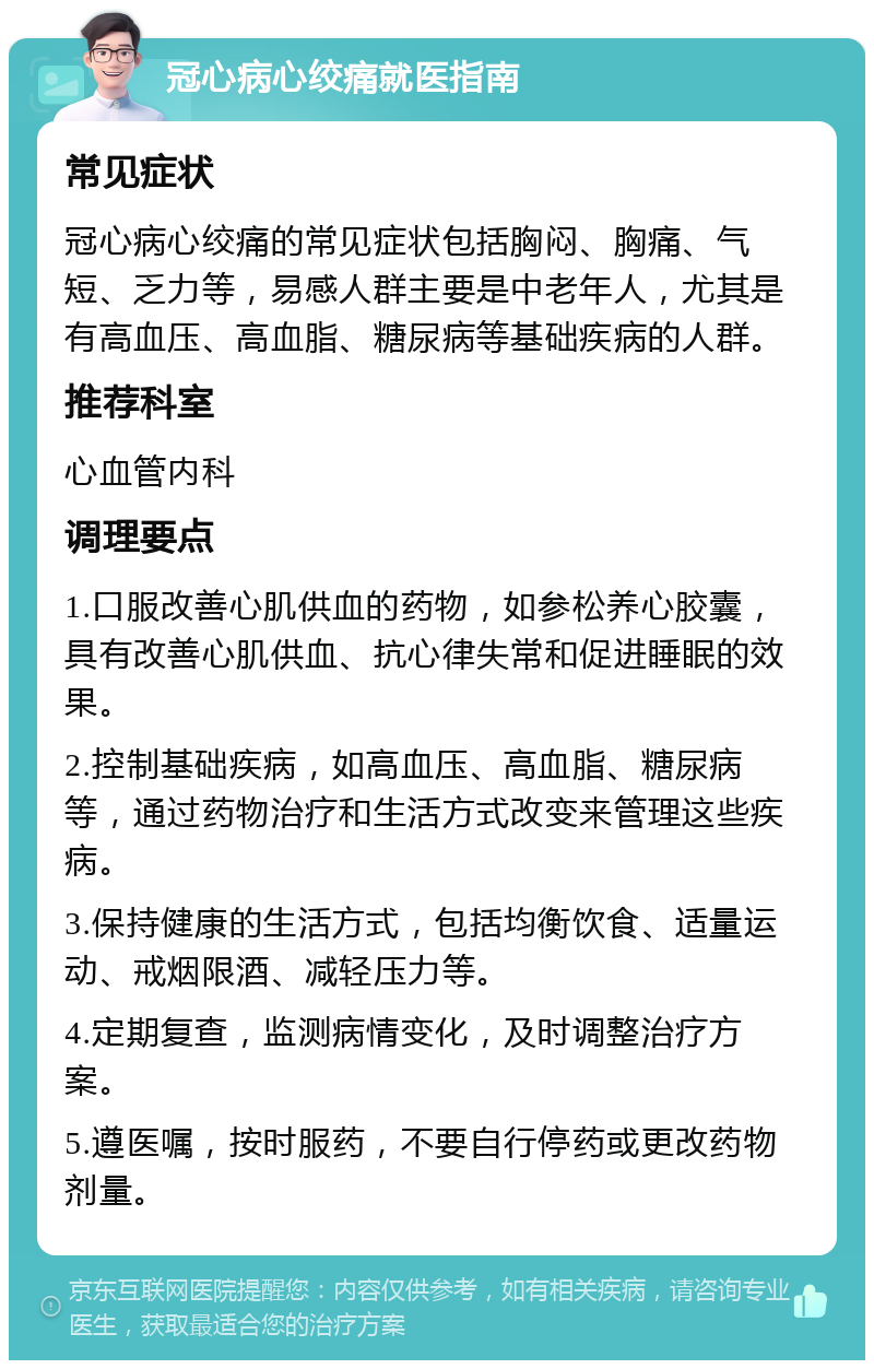 冠心病心绞痛就医指南 常见症状 冠心病心绞痛的常见症状包括胸闷、胸痛、气短、乏力等，易感人群主要是中老年人，尤其是有高血压、高血脂、糖尿病等基础疾病的人群。 推荐科室 心血管内科 调理要点 1.口服改善心肌供血的药物，如参松养心胶囊，具有改善心肌供血、抗心律失常和促进睡眠的效果。 2.控制基础疾病，如高血压、高血脂、糖尿病等，通过药物治疗和生活方式改变来管理这些疾病。 3.保持健康的生活方式，包括均衡饮食、适量运动、戒烟限酒、减轻压力等。 4.定期复查，监测病情变化，及时调整治疗方案。 5.遵医嘱，按时服药，不要自行停药或更改药物剂量。