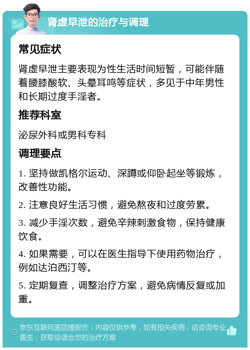 肾虚早泄的治疗与调理 常见症状 肾虚早泄主要表现为性生活时间短暂，可能伴随着腰膝酸软、头晕耳鸣等症状，多见于中年男性和长期过度手淫者。 推荐科室 泌尿外科或男科专科 调理要点 1. 坚持做凯格尔运动、深蹲或仰卧起坐等锻炼，改善性功能。 2. 注意良好生活习惯，避免熬夜和过度劳累。 3. 减少手淫次数，避免辛辣刺激食物，保持健康饮食。 4. 如果需要，可以在医生指导下使用药物治疗，例如达泊西汀等。 5. 定期复查，调整治疗方案，避免病情反复或加重。