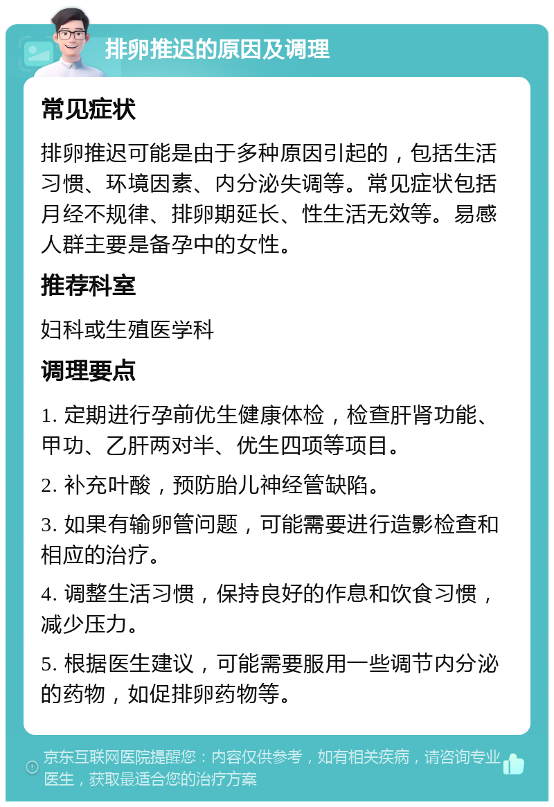 排卵推迟的原因及调理 常见症状 排卵推迟可能是由于多种原因引起的，包括生活习惯、环境因素、内分泌失调等。常见症状包括月经不规律、排卵期延长、性生活无效等。易感人群主要是备孕中的女性。 推荐科室 妇科或生殖医学科 调理要点 1. 定期进行孕前优生健康体检，检查肝肾功能、甲功、乙肝两对半、优生四项等项目。 2. 补充叶酸，预防胎儿神经管缺陷。 3. 如果有输卵管问题，可能需要进行造影检查和相应的治疗。 4. 调整生活习惯，保持良好的作息和饮食习惯，减少压力。 5. 根据医生建议，可能需要服用一些调节内分泌的药物，如促排卵药物等。