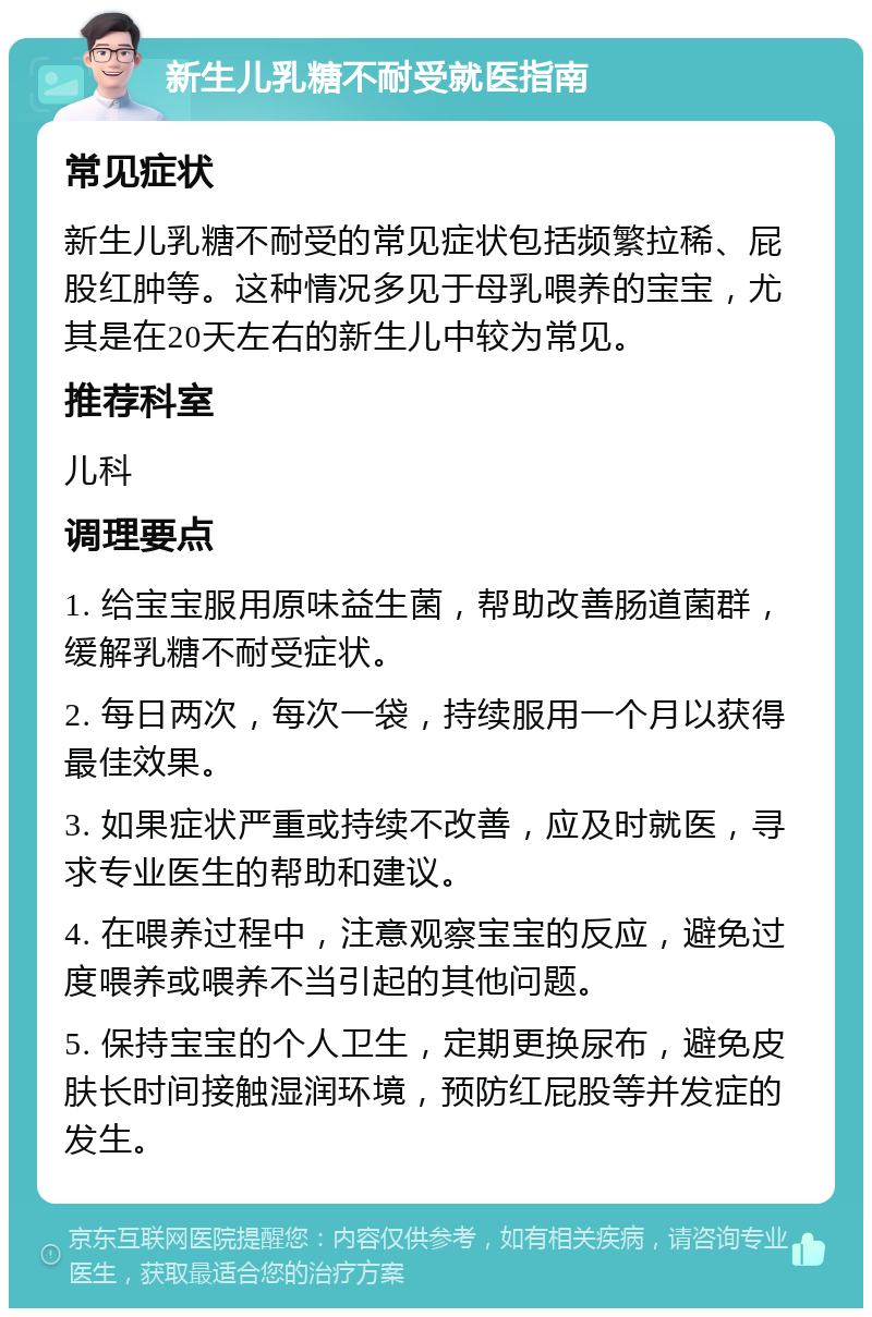 新生儿乳糖不耐受就医指南 常见症状 新生儿乳糖不耐受的常见症状包括频繁拉稀、屁股红肿等。这种情况多见于母乳喂养的宝宝，尤其是在20天左右的新生儿中较为常见。 推荐科室 儿科 调理要点 1. 给宝宝服用原味益生菌，帮助改善肠道菌群，缓解乳糖不耐受症状。 2. 每日两次，每次一袋，持续服用一个月以获得最佳效果。 3. 如果症状严重或持续不改善，应及时就医，寻求专业医生的帮助和建议。 4. 在喂养过程中，注意观察宝宝的反应，避免过度喂养或喂养不当引起的其他问题。 5. 保持宝宝的个人卫生，定期更换尿布，避免皮肤长时间接触湿润环境，预防红屁股等并发症的发生。