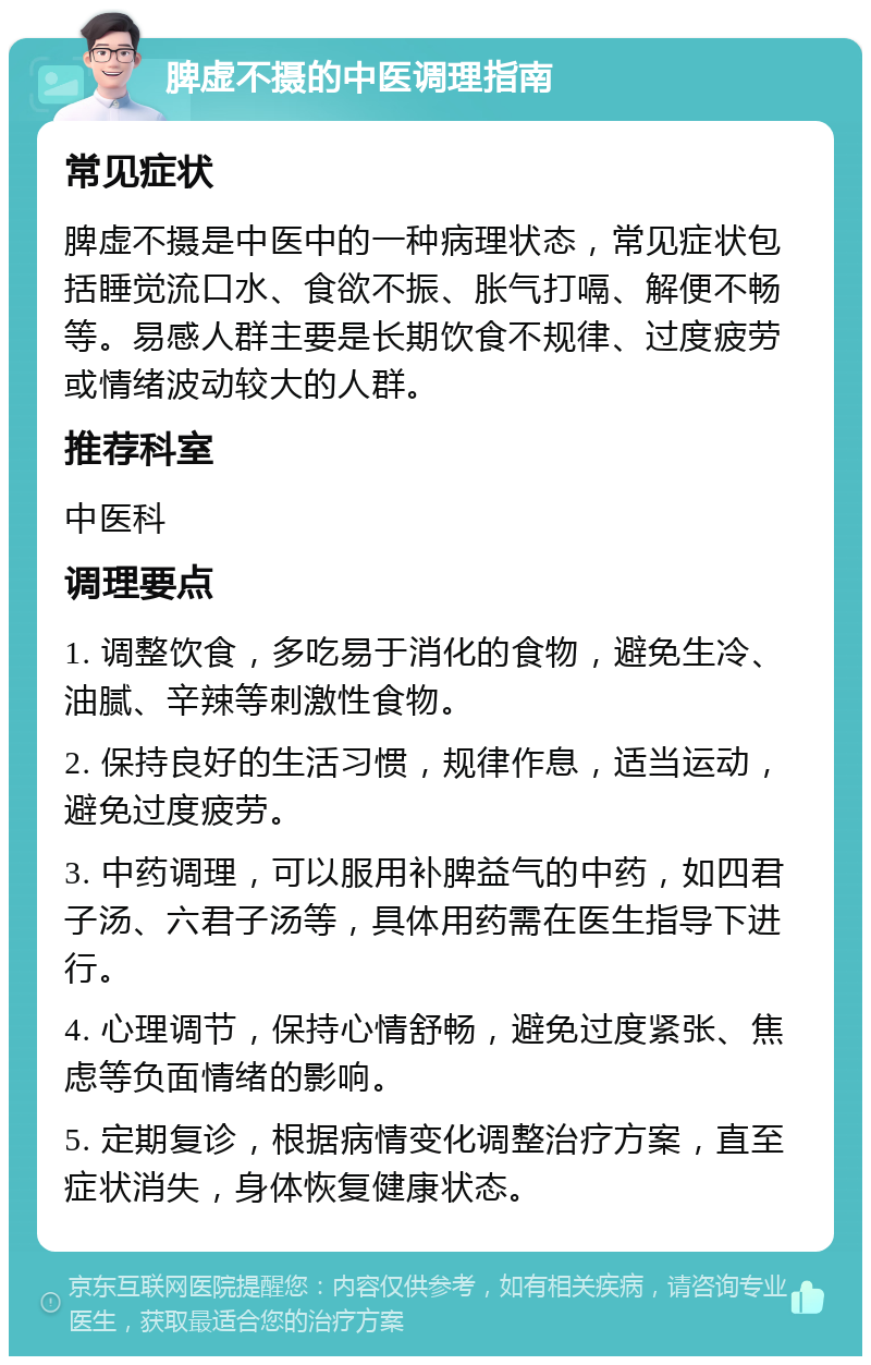 脾虚不摄的中医调理指南 常见症状 脾虚不摄是中医中的一种病理状态，常见症状包括睡觉流口水、食欲不振、胀气打嗝、解便不畅等。易感人群主要是长期饮食不规律、过度疲劳或情绪波动较大的人群。 推荐科室 中医科 调理要点 1. 调整饮食，多吃易于消化的食物，避免生冷、油腻、辛辣等刺激性食物。 2. 保持良好的生活习惯，规律作息，适当运动，避免过度疲劳。 3. 中药调理，可以服用补脾益气的中药，如四君子汤、六君子汤等，具体用药需在医生指导下进行。 4. 心理调节，保持心情舒畅，避免过度紧张、焦虑等负面情绪的影响。 5. 定期复诊，根据病情变化调整治疗方案，直至症状消失，身体恢复健康状态。