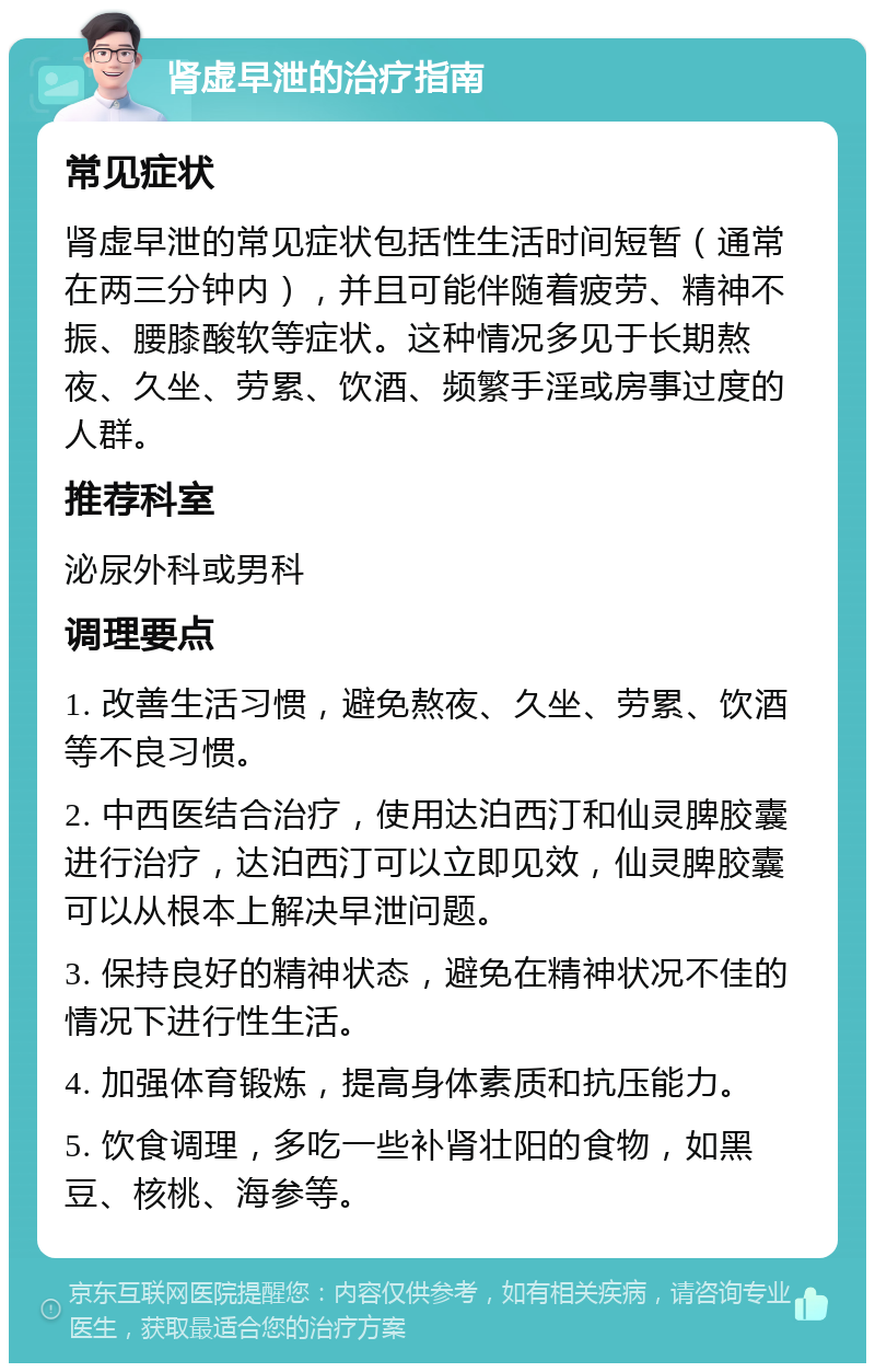 肾虚早泄的治疗指南 常见症状 肾虚早泄的常见症状包括性生活时间短暂（通常在两三分钟内），并且可能伴随着疲劳、精神不振、腰膝酸软等症状。这种情况多见于长期熬夜、久坐、劳累、饮酒、频繁手淫或房事过度的人群。 推荐科室 泌尿外科或男科 调理要点 1. 改善生活习惯，避免熬夜、久坐、劳累、饮酒等不良习惯。 2. 中西医结合治疗，使用达泊西汀和仙灵脾胶囊进行治疗，达泊西汀可以立即见效，仙灵脾胶囊可以从根本上解决早泄问题。 3. 保持良好的精神状态，避免在精神状况不佳的情况下进行性生活。 4. 加强体育锻炼，提高身体素质和抗压能力。 5. 饮食调理，多吃一些补肾壮阳的食物，如黑豆、核桃、海参等。