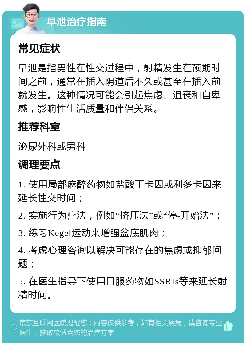 早泄治疗指南 常见症状 早泄是指男性在性交过程中，射精发生在预期时间之前，通常在插入阴道后不久或甚至在插入前就发生。这种情况可能会引起焦虑、沮丧和自卑感，影响性生活质量和伴侣关系。 推荐科室 泌尿外科或男科 调理要点 1. 使用局部麻醉药物如盐酸丁卡因或利多卡因来延长性交时间； 2. 实施行为疗法，例如“挤压法”或“停-开始法”； 3. 练习Kegel运动来增强盆底肌肉； 4. 考虑心理咨询以解决可能存在的焦虑或抑郁问题； 5. 在医生指导下使用口服药物如SSRIs等来延长射精时间。