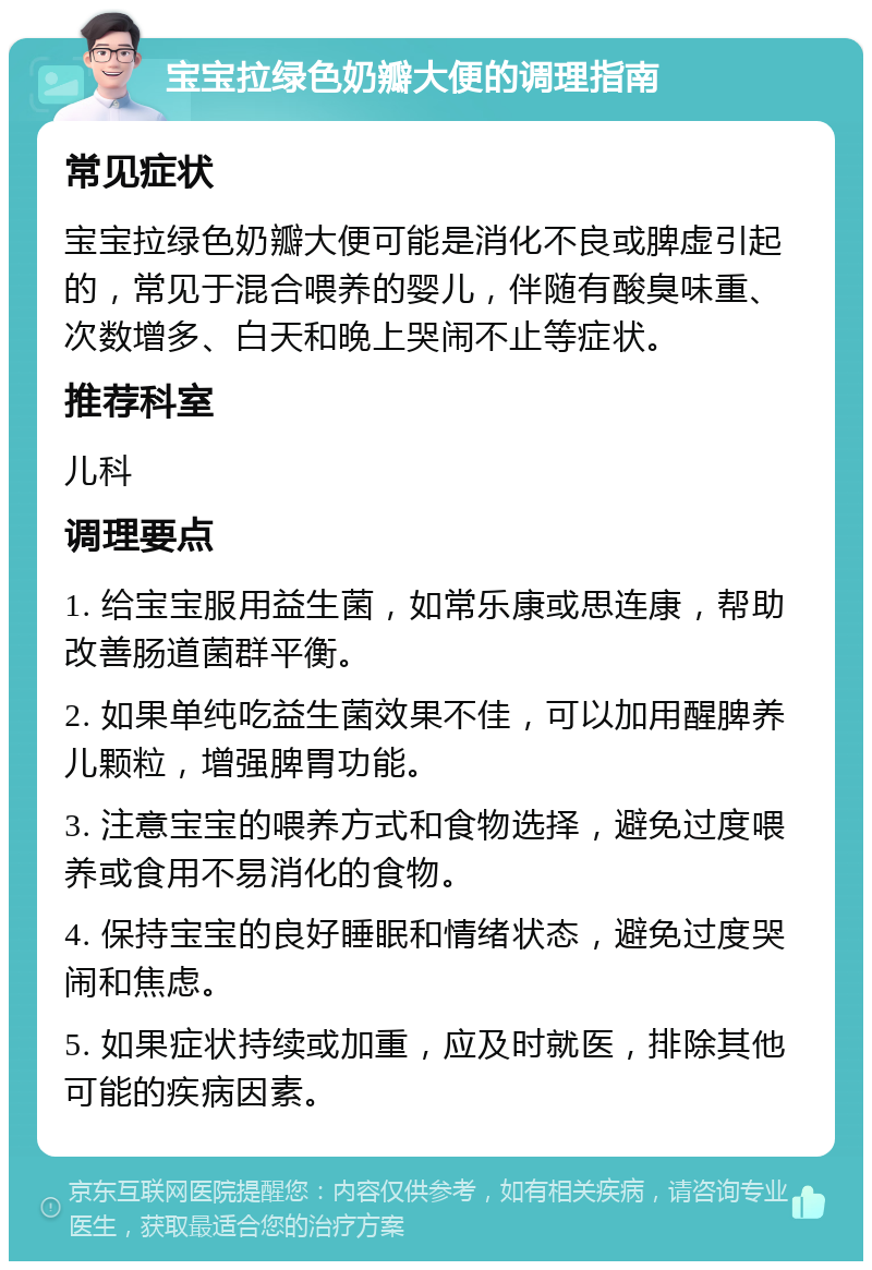 宝宝拉绿色奶瓣大便的调理指南 常见症状 宝宝拉绿色奶瓣大便可能是消化不良或脾虚引起的，常见于混合喂养的婴儿，伴随有酸臭味重、次数增多、白天和晚上哭闹不止等症状。 推荐科室 儿科 调理要点 1. 给宝宝服用益生菌，如常乐康或思连康，帮助改善肠道菌群平衡。 2. 如果单纯吃益生菌效果不佳，可以加用醒脾养儿颗粒，增强脾胃功能。 3. 注意宝宝的喂养方式和食物选择，避免过度喂养或食用不易消化的食物。 4. 保持宝宝的良好睡眠和情绪状态，避免过度哭闹和焦虑。 5. 如果症状持续或加重，应及时就医，排除其他可能的疾病因素。