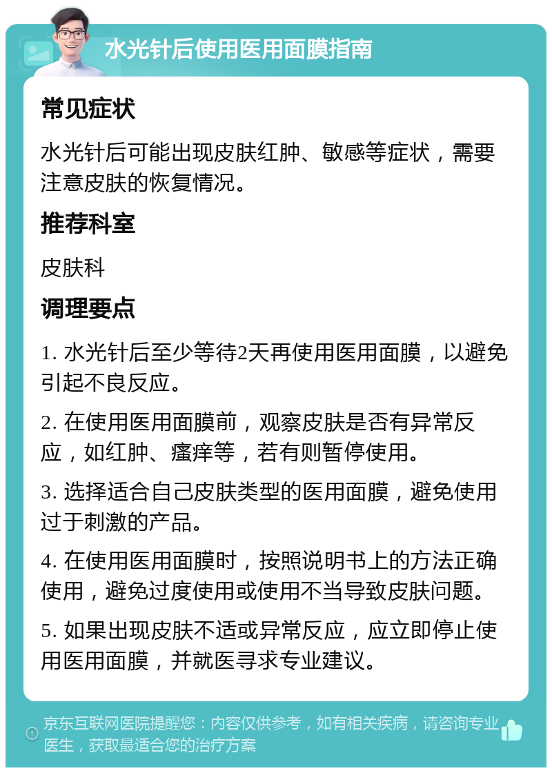 水光针后使用医用面膜指南 常见症状 水光针后可能出现皮肤红肿、敏感等症状，需要注意皮肤的恢复情况。 推荐科室 皮肤科 调理要点 1. 水光针后至少等待2天再使用医用面膜，以避免引起不良反应。 2. 在使用医用面膜前，观察皮肤是否有异常反应，如红肿、瘙痒等，若有则暂停使用。 3. 选择适合自己皮肤类型的医用面膜，避免使用过于刺激的产品。 4. 在使用医用面膜时，按照说明书上的方法正确使用，避免过度使用或使用不当导致皮肤问题。 5. 如果出现皮肤不适或异常反应，应立即停止使用医用面膜，并就医寻求专业建议。