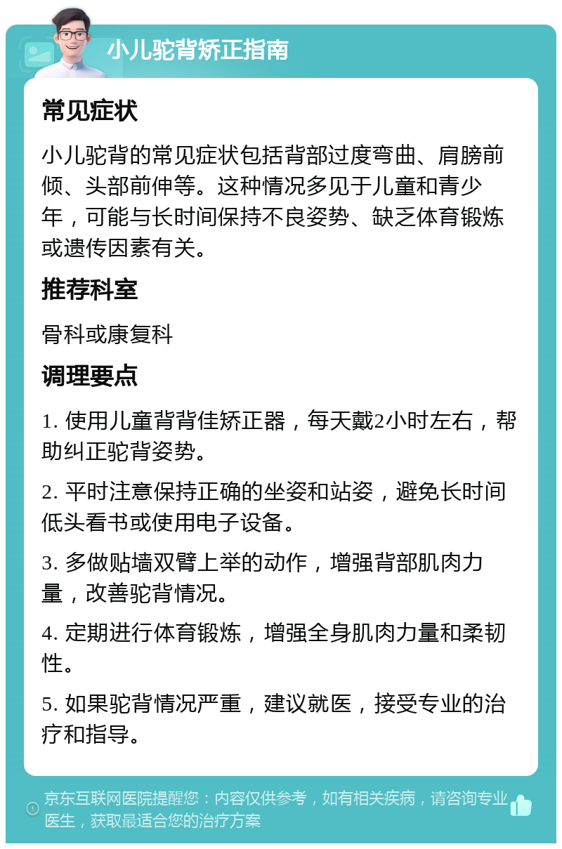 小儿驼背矫正指南 常见症状 小儿驼背的常见症状包括背部过度弯曲、肩膀前倾、头部前伸等。这种情况多见于儿童和青少年，可能与长时间保持不良姿势、缺乏体育锻炼或遗传因素有关。 推荐科室 骨科或康复科 调理要点 1. 使用儿童背背佳矫正器，每天戴2小时左右，帮助纠正驼背姿势。 2. 平时注意保持正确的坐姿和站姿，避免长时间低头看书或使用电子设备。 3. 多做贴墙双臂上举的动作，增强背部肌肉力量，改善驼背情况。 4. 定期进行体育锻炼，增强全身肌肉力量和柔韧性。 5. 如果驼背情况严重，建议就医，接受专业的治疗和指导。