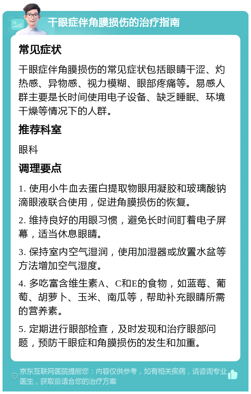 干眼症伴角膜损伤的治疗指南 常见症状 干眼症伴角膜损伤的常见症状包括眼睛干涩、灼热感、异物感、视力模糊、眼部疼痛等。易感人群主要是长时间使用电子设备、缺乏睡眠、环境干燥等情况下的人群。 推荐科室 眼科 调理要点 1. 使用小牛血去蛋白提取物眼用凝胶和玻璃酸钠滴眼液联合使用，促进角膜损伤的恢复。 2. 维持良好的用眼习惯，避免长时间盯着电子屏幕，适当休息眼睛。 3. 保持室内空气湿润，使用加湿器或放置水盆等方法增加空气湿度。 4. 多吃富含维生素A、C和E的食物，如蓝莓、葡萄、胡萝卜、玉米、南瓜等，帮助补充眼睛所需的营养素。 5. 定期进行眼部检查，及时发现和治疗眼部问题，预防干眼症和角膜损伤的发生和加重。