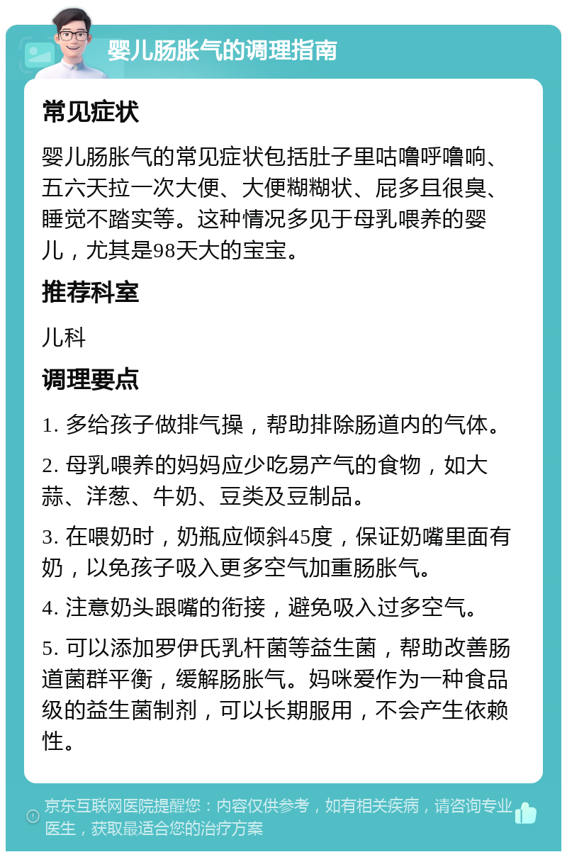 婴儿肠胀气的调理指南 常见症状 婴儿肠胀气的常见症状包括肚子里咕噜呼噜响、五六天拉一次大便、大便糊糊状、屁多且很臭、睡觉不踏实等。这种情况多见于母乳喂养的婴儿，尤其是98天大的宝宝。 推荐科室 儿科 调理要点 1. 多给孩子做排气操，帮助排除肠道内的气体。 2. 母乳喂养的妈妈应少吃易产气的食物，如大蒜、洋葱、牛奶、豆类及豆制品。 3. 在喂奶时，奶瓶应倾斜45度，保证奶嘴里面有奶，以免孩子吸入更多空气加重肠胀气。 4. 注意奶头跟嘴的衔接，避免吸入过多空气。 5. 可以添加罗伊氏乳杆菌等益生菌，帮助改善肠道菌群平衡，缓解肠胀气。妈咪爱作为一种食品级的益生菌制剂，可以长期服用，不会产生依赖性。