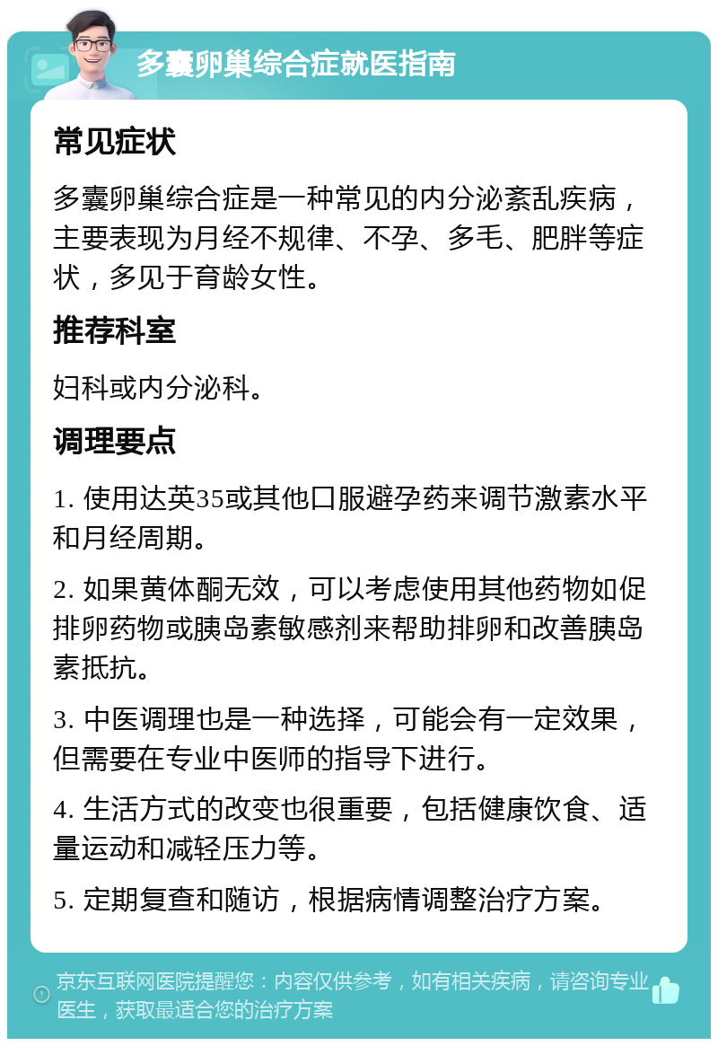 多囊卵巢综合症就医指南 常见症状 多囊卵巢综合症是一种常见的内分泌紊乱疾病，主要表现为月经不规律、不孕、多毛、肥胖等症状，多见于育龄女性。 推荐科室 妇科或内分泌科。 调理要点 1. 使用达英35或其他口服避孕药来调节激素水平和月经周期。 2. 如果黄体酮无效，可以考虑使用其他药物如促排卵药物或胰岛素敏感剂来帮助排卵和改善胰岛素抵抗。 3. 中医调理也是一种选择，可能会有一定效果，但需要在专业中医师的指导下进行。 4. 生活方式的改变也很重要，包括健康饮食、适量运动和减轻压力等。 5. 定期复查和随访，根据病情调整治疗方案。