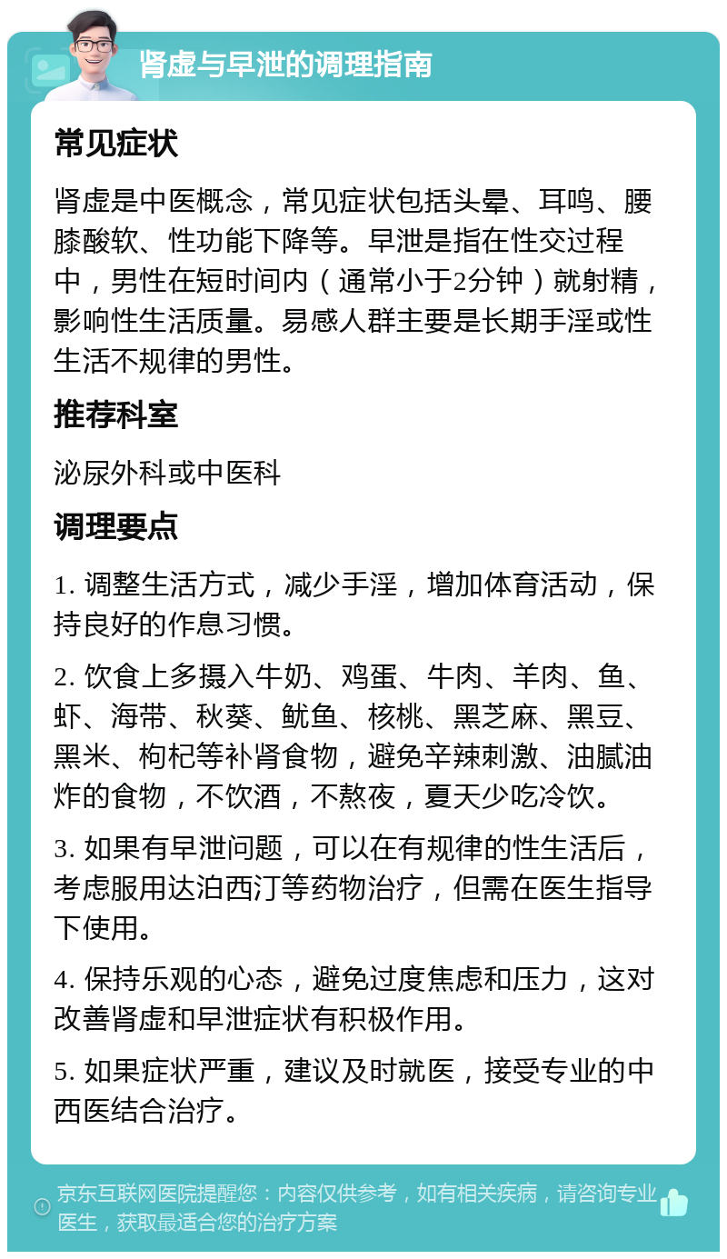 肾虚与早泄的调理指南 常见症状 肾虚是中医概念，常见症状包括头晕、耳鸣、腰膝酸软、性功能下降等。早泄是指在性交过程中，男性在短时间内（通常小于2分钟）就射精，影响性生活质量。易感人群主要是长期手淫或性生活不规律的男性。 推荐科室 泌尿外科或中医科 调理要点 1. 调整生活方式，减少手淫，增加体育活动，保持良好的作息习惯。 2. 饮食上多摄入牛奶、鸡蛋、牛肉、羊肉、鱼、虾、海带、秋葵、鱿鱼、核桃、黑芝麻、黑豆、黑米、枸杞等补肾食物，避免辛辣刺激、油腻油炸的食物，不饮酒，不熬夜，夏天少吃冷饮。 3. 如果有早泄问题，可以在有规律的性生活后，考虑服用达泊西汀等药物治疗，但需在医生指导下使用。 4. 保持乐观的心态，避免过度焦虑和压力，这对改善肾虚和早泄症状有积极作用。 5. 如果症状严重，建议及时就医，接受专业的中西医结合治疗。