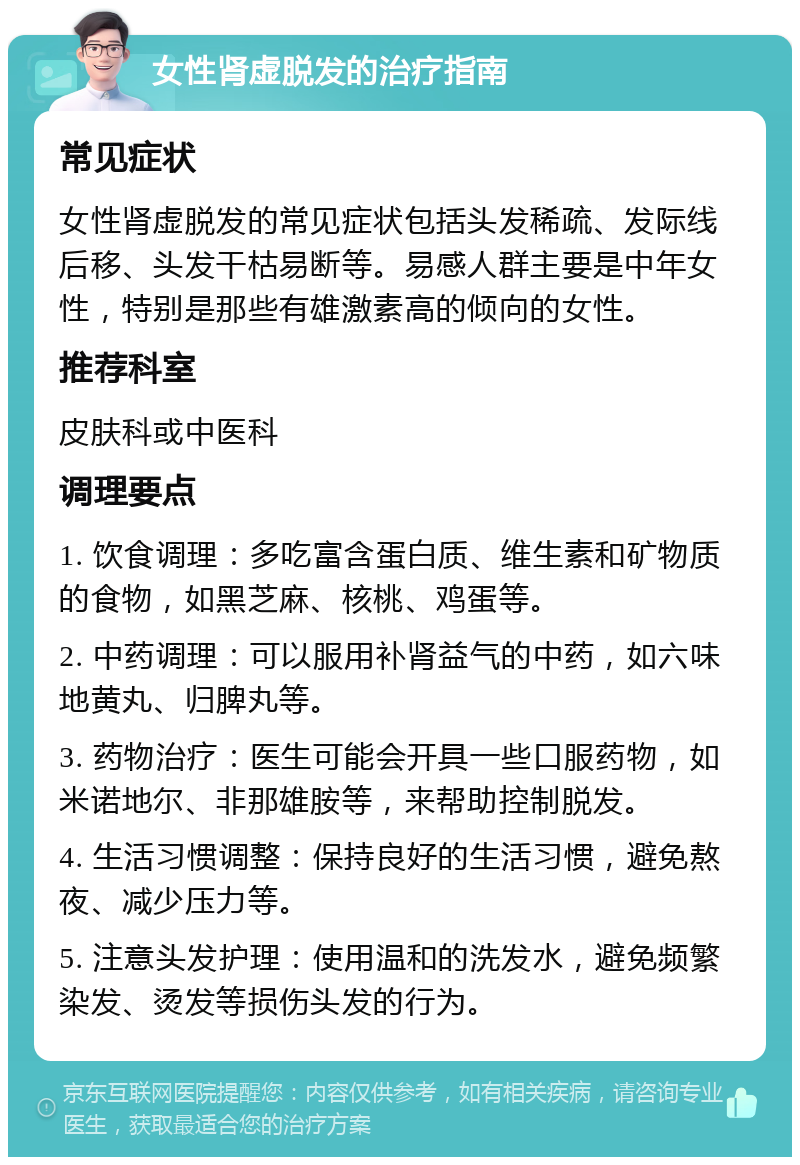 女性肾虚脱发的治疗指南 常见症状 女性肾虚脱发的常见症状包括头发稀疏、发际线后移、头发干枯易断等。易感人群主要是中年女性，特别是那些有雄激素高的倾向的女性。 推荐科室 皮肤科或中医科 调理要点 1. 饮食调理：多吃富含蛋白质、维生素和矿物质的食物，如黑芝麻、核桃、鸡蛋等。 2. 中药调理：可以服用补肾益气的中药，如六味地黄丸、归脾丸等。 3. 药物治疗：医生可能会开具一些口服药物，如米诺地尔、非那雄胺等，来帮助控制脱发。 4. 生活习惯调整：保持良好的生活习惯，避免熬夜、减少压力等。 5. 注意头发护理：使用温和的洗发水，避免频繁染发、烫发等损伤头发的行为。