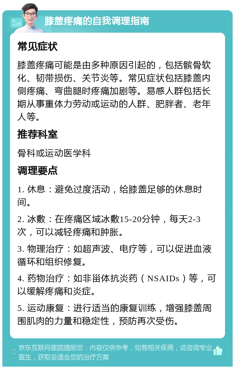 膝盖疼痛的自我调理指南 常见症状 膝盖疼痛可能是由多种原因引起的，包括髌骨软化、韧带损伤、关节炎等。常见症状包括膝盖内侧疼痛、弯曲腿时疼痛加剧等。易感人群包括长期从事重体力劳动或运动的人群、肥胖者、老年人等。 推荐科室 骨科或运动医学科 调理要点 1. 休息：避免过度活动，给膝盖足够的休息时间。 2. 冰敷：在疼痛区域冰敷15-20分钟，每天2-3次，可以减轻疼痛和肿胀。 3. 物理治疗：如超声波、电疗等，可以促进血液循环和组织修复。 4. 药物治疗：如非甾体抗炎药（NSAIDs）等，可以缓解疼痛和炎症。 5. 运动康复：进行适当的康复训练，增强膝盖周围肌肉的力量和稳定性，预防再次受伤。