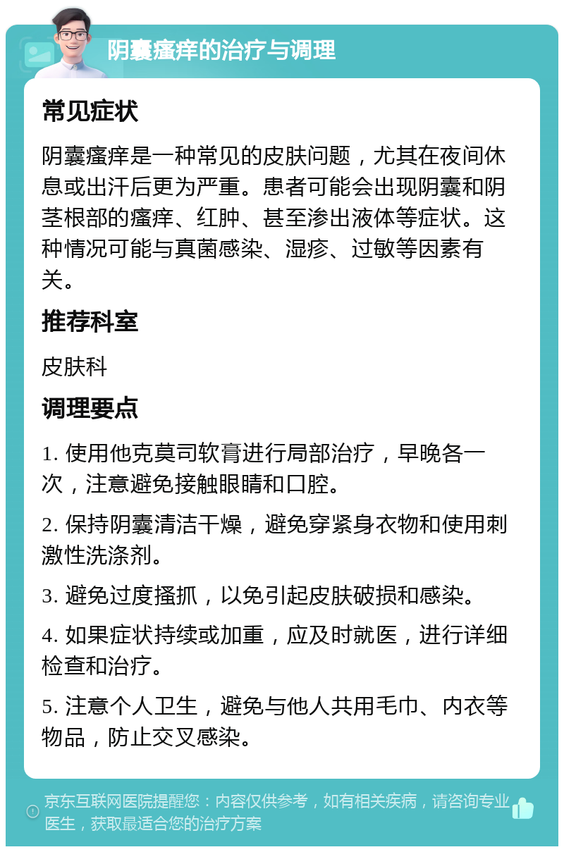 阴囊瘙痒的治疗与调理 常见症状 阴囊瘙痒是一种常见的皮肤问题，尤其在夜间休息或出汗后更为严重。患者可能会出现阴囊和阴茎根部的瘙痒、红肿、甚至渗出液体等症状。这种情况可能与真菌感染、湿疹、过敏等因素有关。 推荐科室 皮肤科 调理要点 1. 使用他克莫司软膏进行局部治疗，早晚各一次，注意避免接触眼睛和口腔。 2. 保持阴囊清洁干燥，避免穿紧身衣物和使用刺激性洗涤剂。 3. 避免过度搔抓，以免引起皮肤破损和感染。 4. 如果症状持续或加重，应及时就医，进行详细检查和治疗。 5. 注意个人卫生，避免与他人共用毛巾、内衣等物品，防止交叉感染。