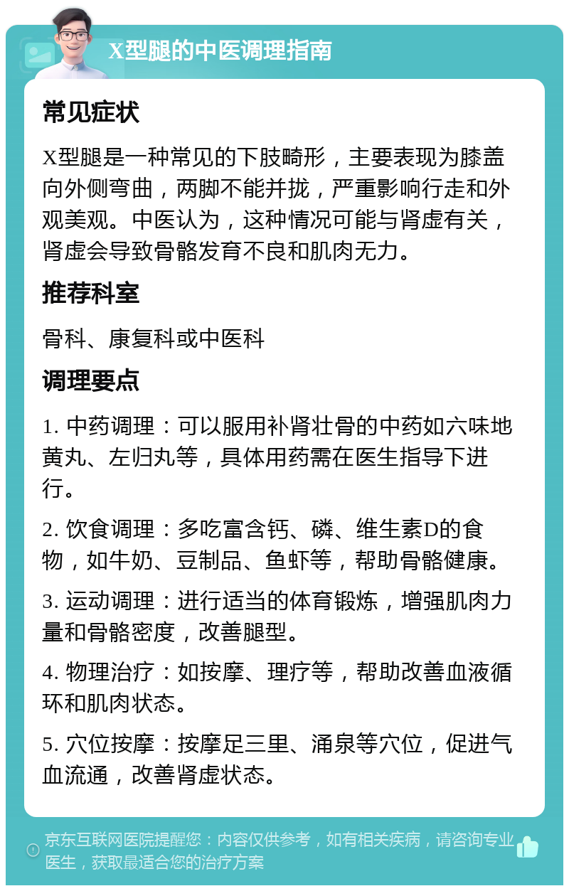 X型腿的中医调理指南 常见症状 X型腿是一种常见的下肢畸形，主要表现为膝盖向外侧弯曲，两脚不能并拢，严重影响行走和外观美观。中医认为，这种情况可能与肾虚有关，肾虚会导致骨骼发育不良和肌肉无力。 推荐科室 骨科、康复科或中医科 调理要点 1. 中药调理：可以服用补肾壮骨的中药如六味地黄丸、左归丸等，具体用药需在医生指导下进行。 2. 饮食调理：多吃富含钙、磷、维生素D的食物，如牛奶、豆制品、鱼虾等，帮助骨骼健康。 3. 运动调理：进行适当的体育锻炼，增强肌肉力量和骨骼密度，改善腿型。 4. 物理治疗：如按摩、理疗等，帮助改善血液循环和肌肉状态。 5. 穴位按摩：按摩足三里、涌泉等穴位，促进气血流通，改善肾虚状态。