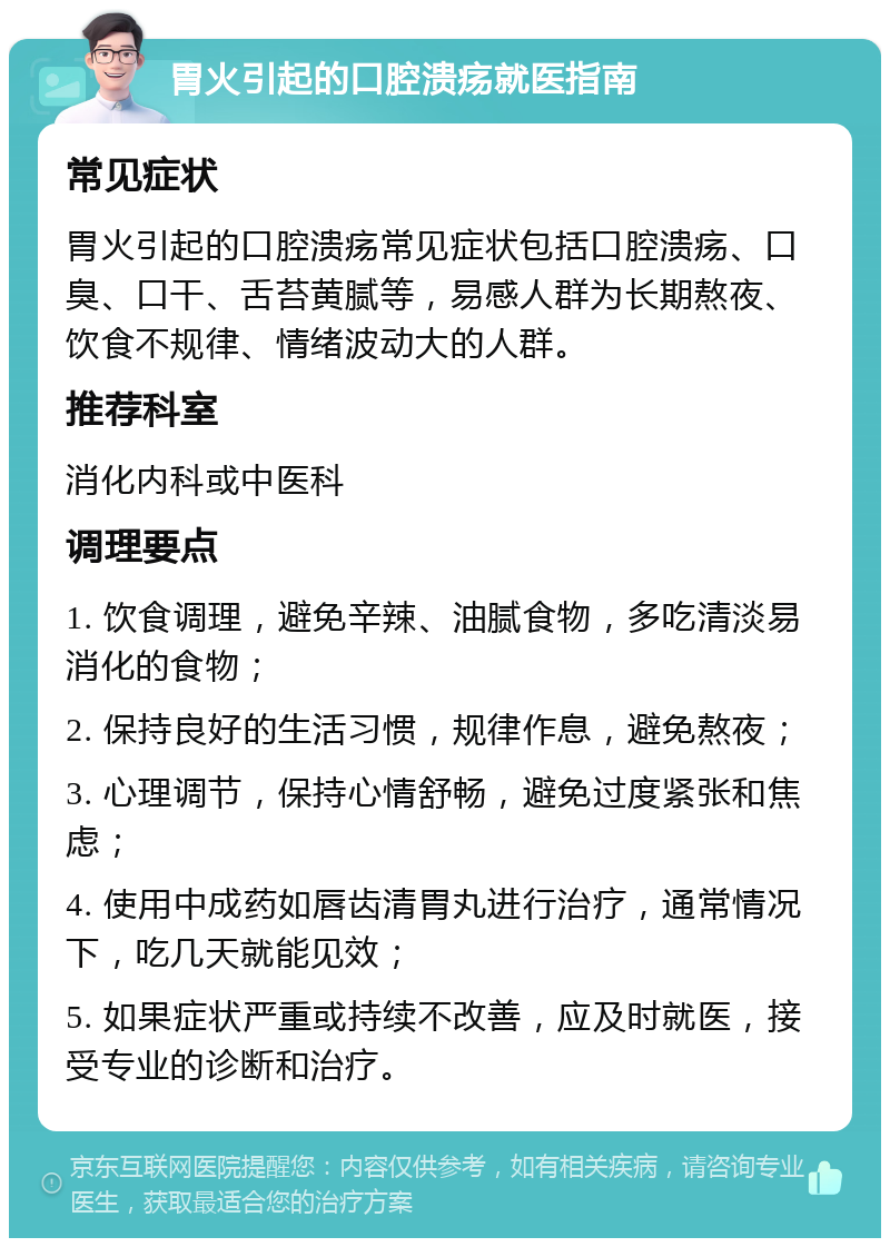 胃火引起的口腔溃疡就医指南 常见症状 胃火引起的口腔溃疡常见症状包括口腔溃疡、口臭、口干、舌苔黄腻等，易感人群为长期熬夜、饮食不规律、情绪波动大的人群。 推荐科室 消化内科或中医科 调理要点 1. 饮食调理，避免辛辣、油腻食物，多吃清淡易消化的食物； 2. 保持良好的生活习惯，规律作息，避免熬夜； 3. 心理调节，保持心情舒畅，避免过度紧张和焦虑； 4. 使用中成药如唇齿清胃丸进行治疗，通常情况下，吃几天就能见效； 5. 如果症状严重或持续不改善，应及时就医，接受专业的诊断和治疗。