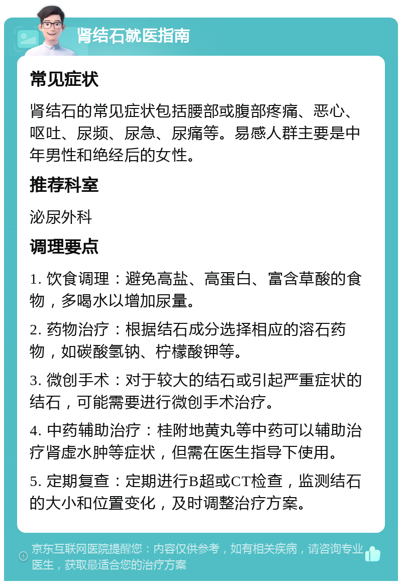 肾结石就医指南 常见症状 肾结石的常见症状包括腰部或腹部疼痛、恶心、呕吐、尿频、尿急、尿痛等。易感人群主要是中年男性和绝经后的女性。 推荐科室 泌尿外科 调理要点 1. 饮食调理：避免高盐、高蛋白、富含草酸的食物，多喝水以增加尿量。 2. 药物治疗：根据结石成分选择相应的溶石药物，如碳酸氢钠、柠檬酸钾等。 3. 微创手术：对于较大的结石或引起严重症状的结石，可能需要进行微创手术治疗。 4. 中药辅助治疗：桂附地黄丸等中药可以辅助治疗肾虚水肿等症状，但需在医生指导下使用。 5. 定期复查：定期进行B超或CT检查，监测结石的大小和位置变化，及时调整治疗方案。