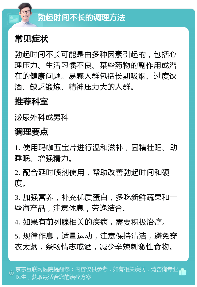 勃起时间不长的调理方法 常见症状 勃起时间不长可能是由多种因素引起的，包括心理压力、生活习惯不良、某些药物的副作用或潜在的健康问题。易感人群包括长期吸烟、过度饮酒、缺乏锻炼、精神压力大的人群。 推荐科室 泌尿外科或男科 调理要点 1. 使用玛咖五宝片进行温和滋补，固精壮阳、助睡眠、增强精力。 2. 配合延时喷剂使用，帮助改善勃起时间和硬度。 3. 加强营养，补充优质蛋白，多吃新鲜蔬果和一些海产品，注意休息，劳逸结合。 4. 如果有前列腺相关的疾病，需要积极治疗。 5. 规律作息，适量运动，注意保持清洁，避免穿衣太紧，条畅情志戒酒，减少辛辣刺激性食物。