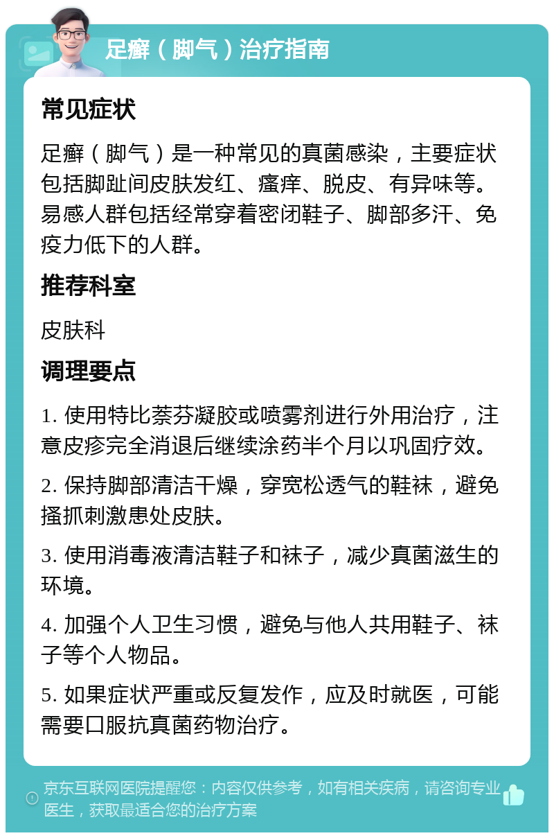 足癣（脚气）治疗指南 常见症状 足癣（脚气）是一种常见的真菌感染，主要症状包括脚趾间皮肤发红、瘙痒、脱皮、有异味等。易感人群包括经常穿着密闭鞋子、脚部多汗、免疫力低下的人群。 推荐科室 皮肤科 调理要点 1. 使用特比萘芬凝胶或喷雾剂进行外用治疗，注意皮疹完全消退后继续涂药半个月以巩固疗效。 2. 保持脚部清洁干燥，穿宽松透气的鞋袜，避免搔抓刺激患处皮肤。 3. 使用消毒液清洁鞋子和袜子，减少真菌滋生的环境。 4. 加强个人卫生习惯，避免与他人共用鞋子、袜子等个人物品。 5. 如果症状严重或反复发作，应及时就医，可能需要口服抗真菌药物治疗。