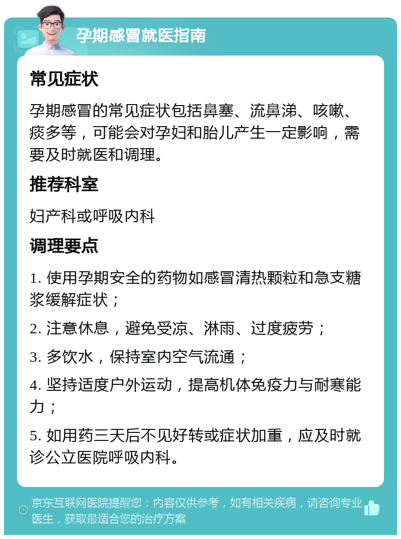 孕期感冒就医指南 常见症状 孕期感冒的常见症状包括鼻塞、流鼻涕、咳嗽、痰多等，可能会对孕妇和胎儿产生一定影响，需要及时就医和调理。 推荐科室 妇产科或呼吸内科 调理要点 1. 使用孕期安全的药物如感冒清热颗粒和急支糖浆缓解症状； 2. 注意休息，避免受凉、淋雨、过度疲劳； 3. 多饮水，保持室内空气流通； 4. 坚持适度户外运动，提高机体免疫力与耐寒能力； 5. 如用药三天后不见好转或症状加重，应及时就诊公立医院呼吸内科。