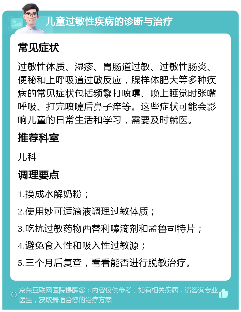 儿童过敏性疾病的诊断与治疗 常见症状 过敏性体质、湿疹、胃肠道过敏、过敏性肠炎、便秘和上呼吸道过敏反应，腺样体肥大等多种疾病的常见症状包括频繁打喷嚏、晚上睡觉时张嘴呼吸、打完喷嚏后鼻子痒等。这些症状可能会影响儿童的日常生活和学习，需要及时就医。 推荐科室 儿科 调理要点 1.换成水解奶粉； 2.使用妙可适滴液调理过敏体质； 3.吃抗过敏药物西替利嗪滴剂和孟鲁司特片； 4.避免食入性和吸入性过敏源； 5.三个月后复查，看看能否进行脱敏治疗。