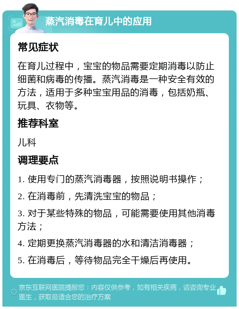 蒸汽消毒在育儿中的应用 常见症状 在育儿过程中，宝宝的物品需要定期消毒以防止细菌和病毒的传播。蒸汽消毒是一种安全有效的方法，适用于多种宝宝用品的消毒，包括奶瓶、玩具、衣物等。 推荐科室 儿科 调理要点 1. 使用专门的蒸汽消毒器，按照说明书操作； 2. 在消毒前，先清洗宝宝的物品； 3. 对于某些特殊的物品，可能需要使用其他消毒方法； 4. 定期更换蒸汽消毒器的水和清洁消毒器； 5. 在消毒后，等待物品完全干燥后再使用。