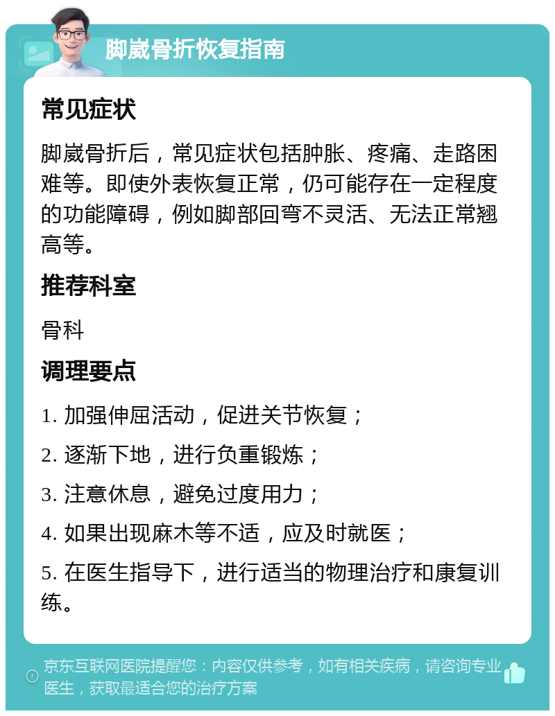 脚崴骨折恢复指南 常见症状 脚崴骨折后，常见症状包括肿胀、疼痛、走路困难等。即使外表恢复正常，仍可能存在一定程度的功能障碍，例如脚部回弯不灵活、无法正常翘高等。 推荐科室 骨科 调理要点 1. 加强伸屈活动，促进关节恢复； 2. 逐渐下地，进行负重锻炼； 3. 注意休息，避免过度用力； 4. 如果出现麻木等不适，应及时就医； 5. 在医生指导下，进行适当的物理治疗和康复训练。