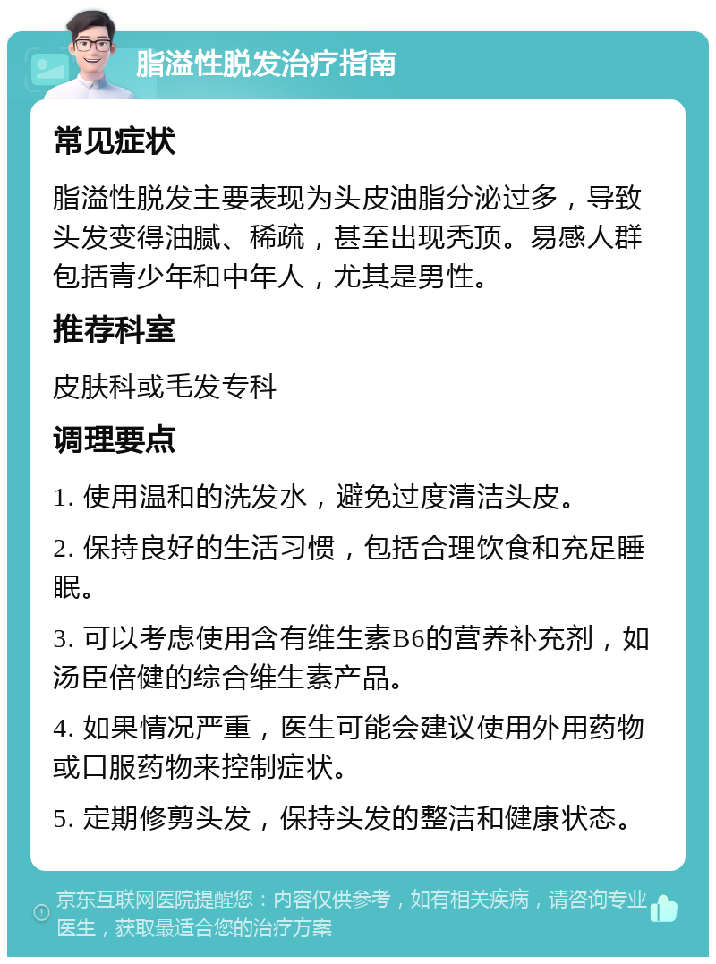 脂溢性脱发治疗指南 常见症状 脂溢性脱发主要表现为头皮油脂分泌过多，导致头发变得油腻、稀疏，甚至出现秃顶。易感人群包括青少年和中年人，尤其是男性。 推荐科室 皮肤科或毛发专科 调理要点 1. 使用温和的洗发水，避免过度清洁头皮。 2. 保持良好的生活习惯，包括合理饮食和充足睡眠。 3. 可以考虑使用含有维生素B6的营养补充剂，如汤臣倍健的综合维生素产品。 4. 如果情况严重，医生可能会建议使用外用药物或口服药物来控制症状。 5. 定期修剪头发，保持头发的整洁和健康状态。