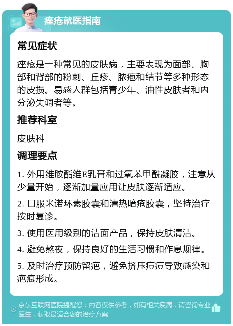 痤疮就医指南 常见症状 痤疮是一种常见的皮肤病，主要表现为面部、胸部和背部的粉刺、丘疹、脓疱和结节等多种形态的皮损。易感人群包括青少年、油性皮肤者和内分泌失调者等。 推荐科室 皮肤科 调理要点 1. 外用维胺酯维E乳膏和过氧苯甲酰凝胶，注意从少量开始，逐渐加量应用让皮肤逐渐适应。 2. 口服米诺环素胶囊和清热暗疮胶囊，坚持治疗按时复诊。 3. 使用医用级别的洁面产品，保持皮肤清洁。 4. 避免熬夜，保持良好的生活习惯和作息规律。 5. 及时治疗预防留疤，避免挤压痘痘导致感染和疤痕形成。