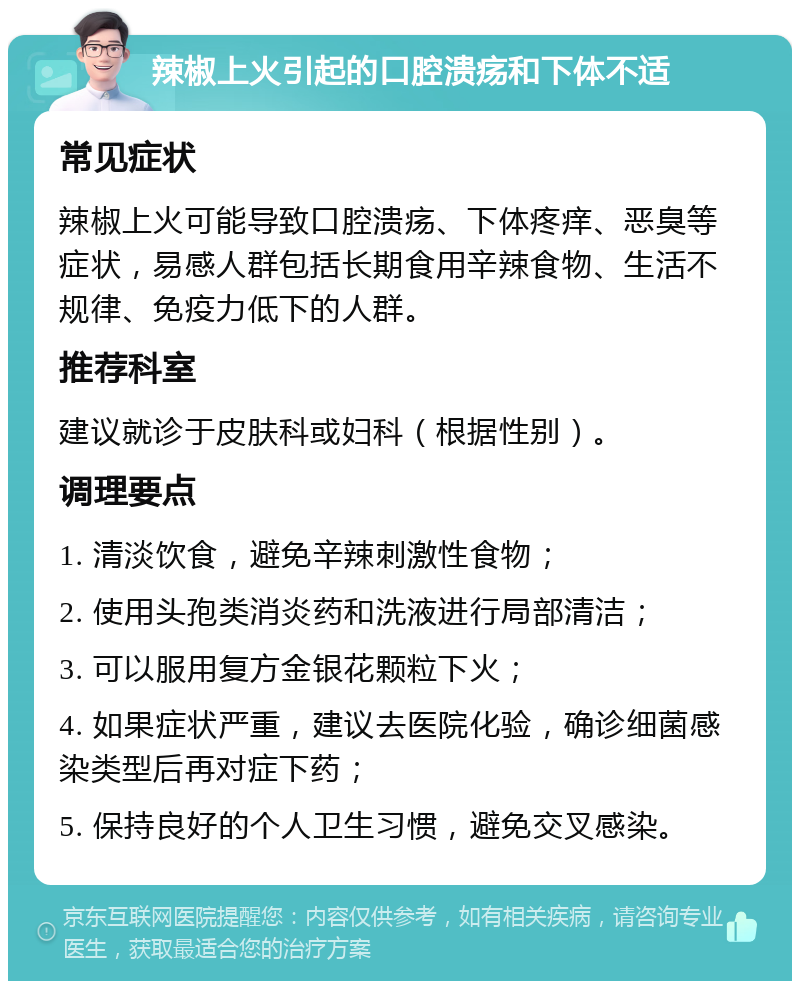 辣椒上火引起的口腔溃疡和下体不适 常见症状 辣椒上火可能导致口腔溃疡、下体疼痒、恶臭等症状，易感人群包括长期食用辛辣食物、生活不规律、免疫力低下的人群。 推荐科室 建议就诊于皮肤科或妇科（根据性别）。 调理要点 1. 清淡饮食，避免辛辣刺激性食物； 2. 使用头孢类消炎药和洗液进行局部清洁； 3. 可以服用复方金银花颗粒下火； 4. 如果症状严重，建议去医院化验，确诊细菌感染类型后再对症下药； 5. 保持良好的个人卫生习惯，避免交叉感染。