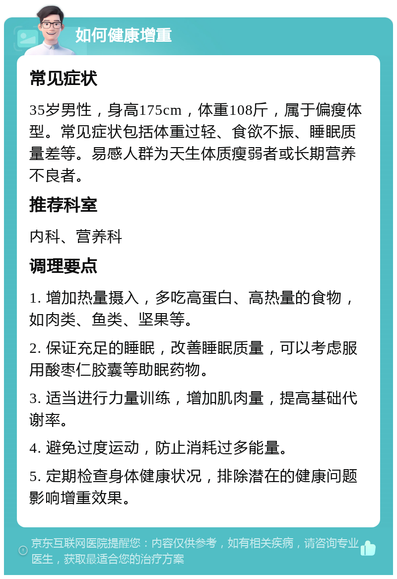 如何健康增重 常见症状 35岁男性，身高175cm，体重108斤，属于偏瘦体型。常见症状包括体重过轻、食欲不振、睡眠质量差等。易感人群为天生体质瘦弱者或长期营养不良者。 推荐科室 内科、营养科 调理要点 1. 增加热量摄入，多吃高蛋白、高热量的食物，如肉类、鱼类、坚果等。 2. 保证充足的睡眠，改善睡眠质量，可以考虑服用酸枣仁胶囊等助眠药物。 3. 适当进行力量训练，增加肌肉量，提高基础代谢率。 4. 避免过度运动，防止消耗过多能量。 5. 定期检查身体健康状况，排除潜在的健康问题影响增重效果。