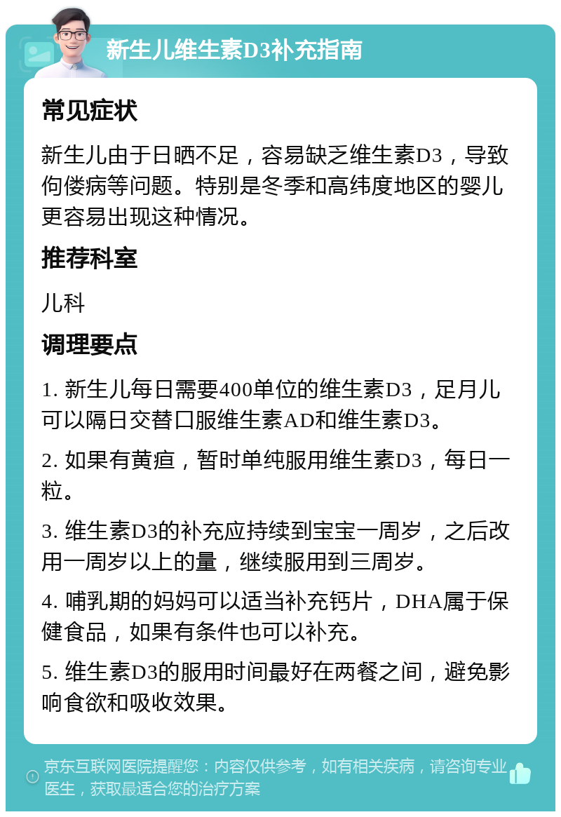 新生儿维生素D3补充指南 常见症状 新生儿由于日晒不足，容易缺乏维生素D3，导致佝偻病等问题。特别是冬季和高纬度地区的婴儿更容易出现这种情况。 推荐科室 儿科 调理要点 1. 新生儿每日需要400单位的维生素D3，足月儿可以隔日交替口服维生素AD和维生素D3。 2. 如果有黄疸，暂时单纯服用维生素D3，每日一粒。 3. 维生素D3的补充应持续到宝宝一周岁，之后改用一周岁以上的量，继续服用到三周岁。 4. 哺乳期的妈妈可以适当补充钙片，DHA属于保健食品，如果有条件也可以补充。 5. 维生素D3的服用时间最好在两餐之间，避免影响食欲和吸收效果。