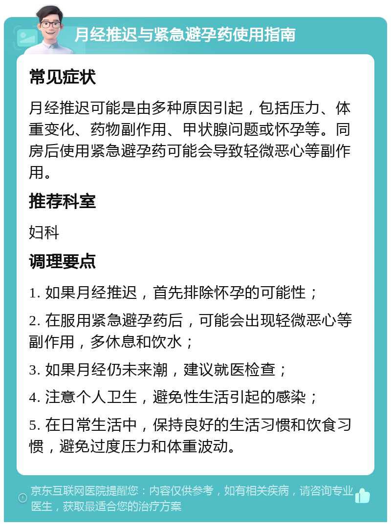 月经推迟与紧急避孕药使用指南 常见症状 月经推迟可能是由多种原因引起，包括压力、体重变化、药物副作用、甲状腺问题或怀孕等。同房后使用紧急避孕药可能会导致轻微恶心等副作用。 推荐科室 妇科 调理要点 1. 如果月经推迟，首先排除怀孕的可能性； 2. 在服用紧急避孕药后，可能会出现轻微恶心等副作用，多休息和饮水； 3. 如果月经仍未来潮，建议就医检查； 4. 注意个人卫生，避免性生活引起的感染； 5. 在日常生活中，保持良好的生活习惯和饮食习惯，避免过度压力和体重波动。