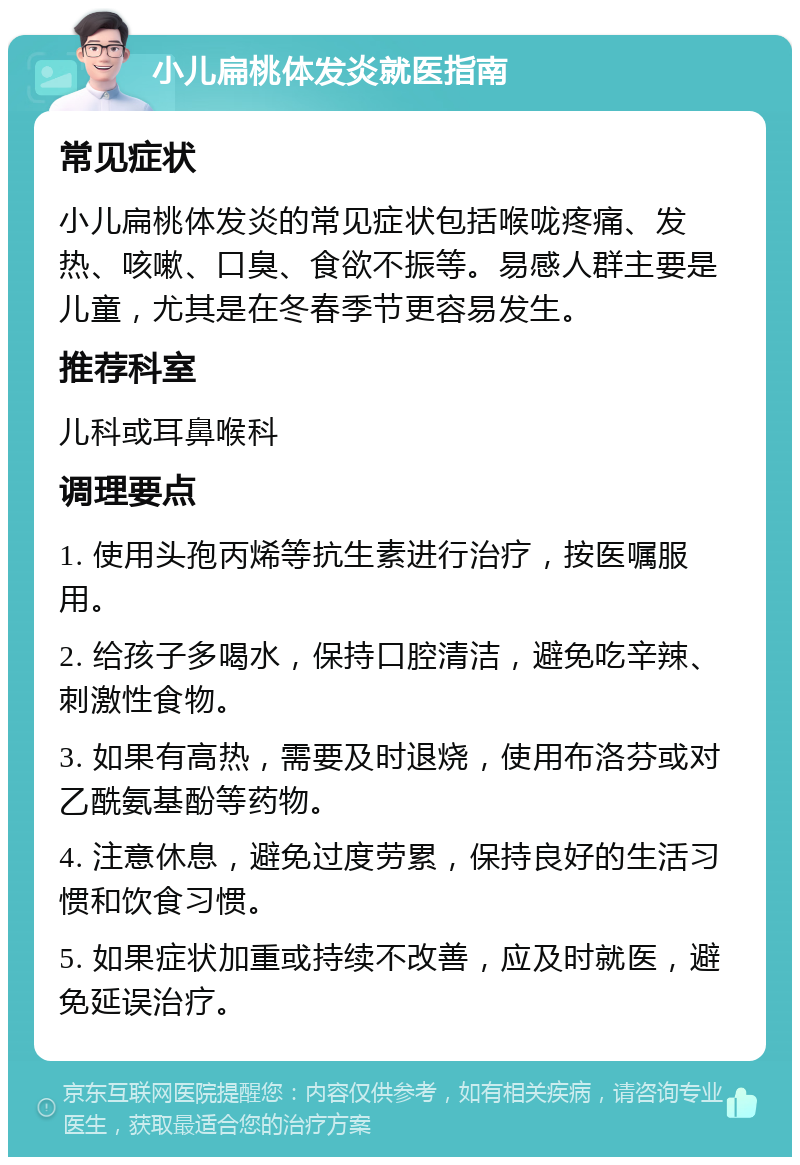 小儿扁桃体发炎就医指南 常见症状 小儿扁桃体发炎的常见症状包括喉咙疼痛、发热、咳嗽、口臭、食欲不振等。易感人群主要是儿童，尤其是在冬春季节更容易发生。 推荐科室 儿科或耳鼻喉科 调理要点 1. 使用头孢丙烯等抗生素进行治疗，按医嘱服用。 2. 给孩子多喝水，保持口腔清洁，避免吃辛辣、刺激性食物。 3. 如果有高热，需要及时退烧，使用布洛芬或对乙酰氨基酚等药物。 4. 注意休息，避免过度劳累，保持良好的生活习惯和饮食习惯。 5. 如果症状加重或持续不改善，应及时就医，避免延误治疗。