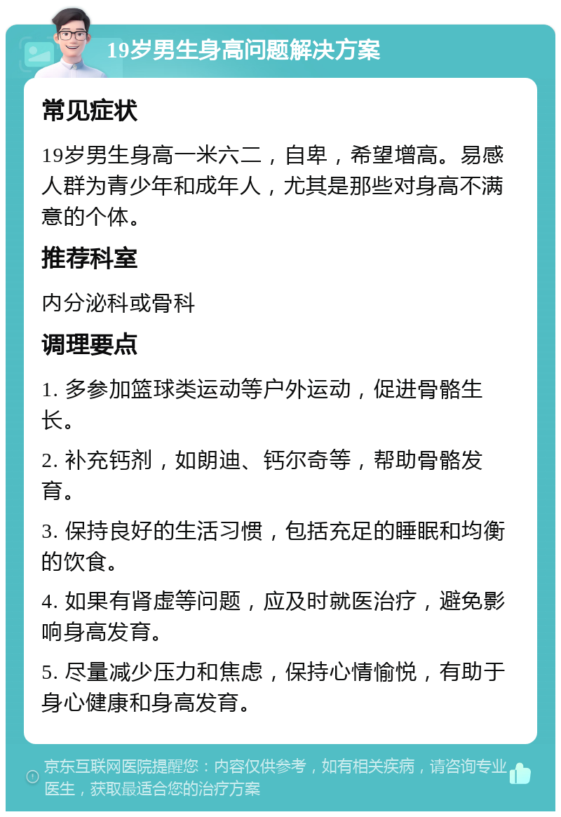 19岁男生身高问题解决方案 常见症状 19岁男生身高一米六二，自卑，希望增高。易感人群为青少年和成年人，尤其是那些对身高不满意的个体。 推荐科室 内分泌科或骨科 调理要点 1. 多参加篮球类运动等户外运动，促进骨骼生长。 2. 补充钙剂，如朗迪、钙尔奇等，帮助骨骼发育。 3. 保持良好的生活习惯，包括充足的睡眠和均衡的饮食。 4. 如果有肾虚等问题，应及时就医治疗，避免影响身高发育。 5. 尽量减少压力和焦虑，保持心情愉悦，有助于身心健康和身高发育。