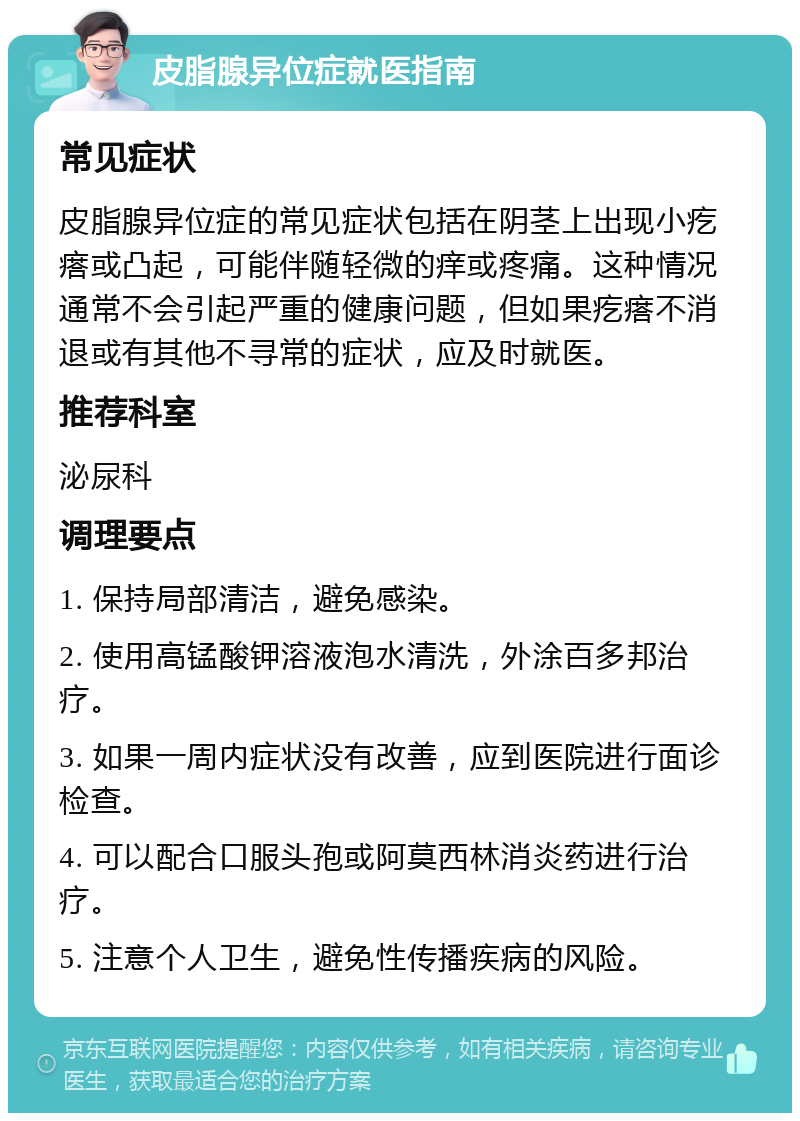 皮脂腺异位症就医指南 常见症状 皮脂腺异位症的常见症状包括在阴茎上出现小疙瘩或凸起，可能伴随轻微的痒或疼痛。这种情况通常不会引起严重的健康问题，但如果疙瘩不消退或有其他不寻常的症状，应及时就医。 推荐科室 泌尿科 调理要点 1. 保持局部清洁，避免感染。 2. 使用高锰酸钾溶液泡水清洗，外涂百多邦治疗。 3. 如果一周内症状没有改善，应到医院进行面诊检查。 4. 可以配合口服头孢或阿莫西林消炎药进行治疗。 5. 注意个人卫生，避免性传播疾病的风险。