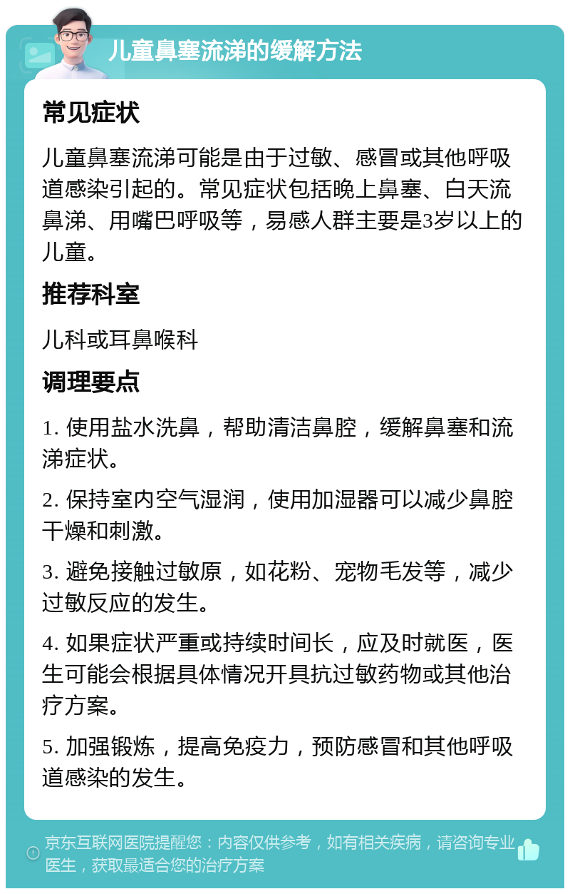 儿童鼻塞流涕的缓解方法 常见症状 儿童鼻塞流涕可能是由于过敏、感冒或其他呼吸道感染引起的。常见症状包括晚上鼻塞、白天流鼻涕、用嘴巴呼吸等，易感人群主要是3岁以上的儿童。 推荐科室 儿科或耳鼻喉科 调理要点 1. 使用盐水洗鼻，帮助清洁鼻腔，缓解鼻塞和流涕症状。 2. 保持室内空气湿润，使用加湿器可以减少鼻腔干燥和刺激。 3. 避免接触过敏原，如花粉、宠物毛发等，减少过敏反应的发生。 4. 如果症状严重或持续时间长，应及时就医，医生可能会根据具体情况开具抗过敏药物或其他治疗方案。 5. 加强锻炼，提高免疫力，预防感冒和其他呼吸道感染的发生。