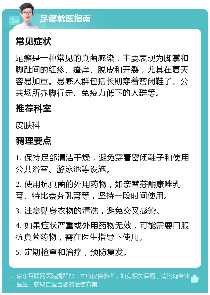 足癣就医指南 常见症状 足癣是一种常见的真菌感染，主要表现为脚掌和脚趾间的红疹、瘙痒、脱皮和开裂，尤其在夏天容易加重。易感人群包括长期穿着密闭鞋子、公共场所赤脚行走、免疫力低下的人群等。 推荐科室 皮肤科 调理要点 1. 保持足部清洁干燥，避免穿着密闭鞋子和使用公共浴室、游泳池等设施。 2. 使用抗真菌的外用药物，如奈替芬酮康唑乳膏、特比萘芬乳膏等，坚持一段时间使用。 3. 注意贴身衣物的清洗，避免交叉感染。 4. 如果症状严重或外用药物无效，可能需要口服抗真菌药物，需在医生指导下使用。 5. 定期检查和治疗，预防复发。