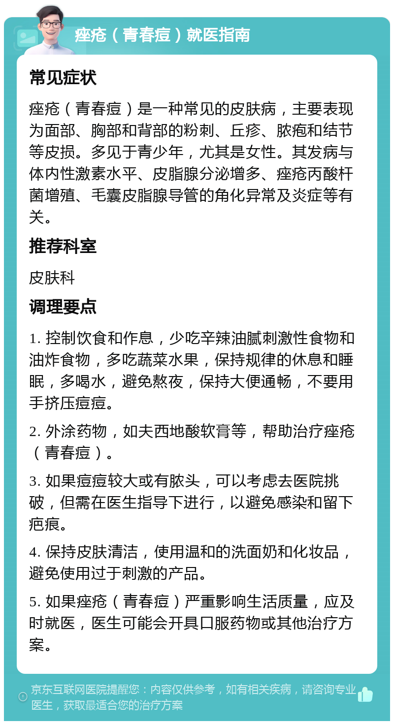 痤疮（青春痘）就医指南 常见症状 痤疮（青春痘）是一种常见的皮肤病，主要表现为面部、胸部和背部的粉刺、丘疹、脓疱和结节等皮损。多见于青少年，尤其是女性。其发病与体内性激素水平、皮脂腺分泌增多、痤疮丙酸杆菌增殖、毛囊皮脂腺导管的角化异常及炎症等有关。 推荐科室 皮肤科 调理要点 1. 控制饮食和作息，少吃辛辣油腻刺激性食物和油炸食物，多吃蔬菜水果，保持规律的休息和睡眠，多喝水，避免熬夜，保持大便通畅，不要用手挤压痘痘。 2. 外涂药物，如夫西地酸软膏等，帮助治疗痤疮（青春痘）。 3. 如果痘痘较大或有脓头，可以考虑去医院挑破，但需在医生指导下进行，以避免感染和留下疤痕。 4. 保持皮肤清洁，使用温和的洗面奶和化妆品，避免使用过于刺激的产品。 5. 如果痤疮（青春痘）严重影响生活质量，应及时就医，医生可能会开具口服药物或其他治疗方案。