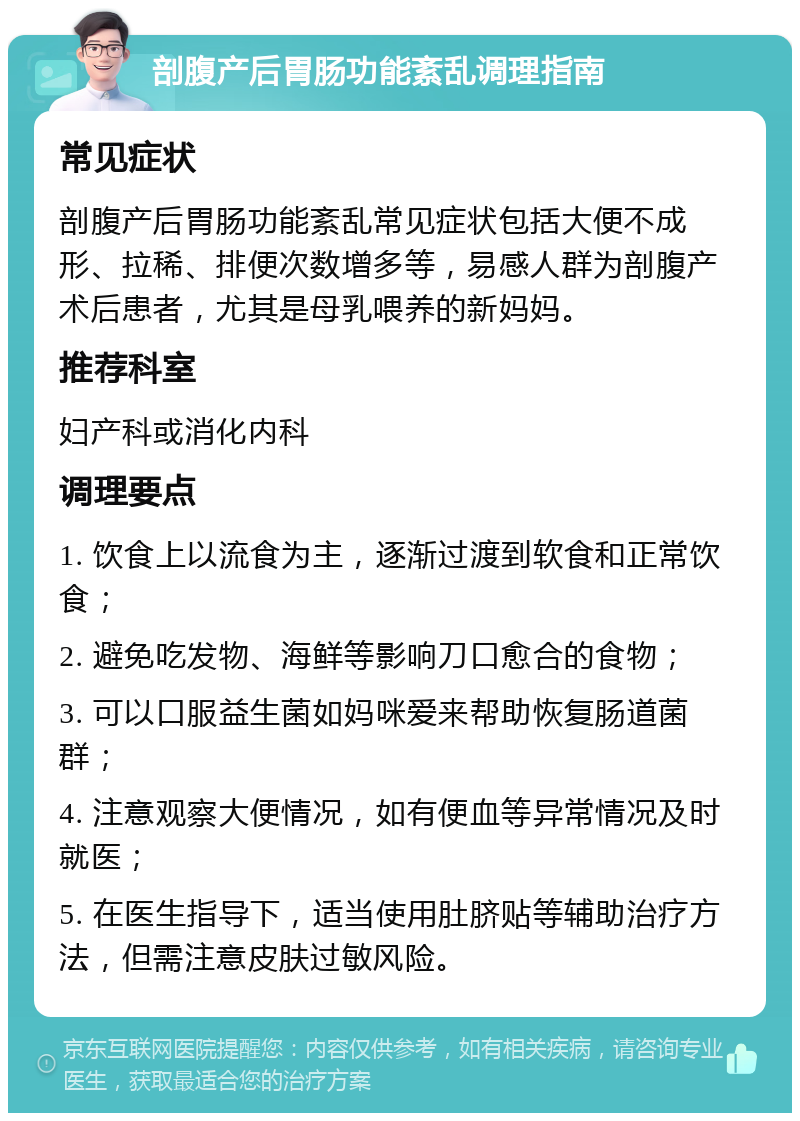 剖腹产后胃肠功能紊乱调理指南 常见症状 剖腹产后胃肠功能紊乱常见症状包括大便不成形、拉稀、排便次数增多等，易感人群为剖腹产术后患者，尤其是母乳喂养的新妈妈。 推荐科室 妇产科或消化内科 调理要点 1. 饮食上以流食为主，逐渐过渡到软食和正常饮食； 2. 避免吃发物、海鲜等影响刀口愈合的食物； 3. 可以口服益生菌如妈咪爱来帮助恢复肠道菌群； 4. 注意观察大便情况，如有便血等异常情况及时就医； 5. 在医生指导下，适当使用肚脐贴等辅助治疗方法，但需注意皮肤过敏风险。