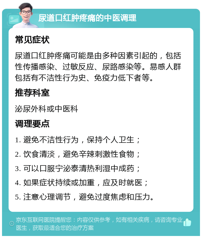 尿道口红肿疼痛的中医调理 常见症状 尿道口红肿疼痛可能是由多种因素引起的，包括性传播感染、过敏反应、尿路感染等。易感人群包括有不洁性行为史、免疫力低下者等。 推荐科室 泌尿外科或中医科 调理要点 1. 避免不洁性行为，保持个人卫生； 2. 饮食清淡，避免辛辣刺激性食物； 3. 可以口服宁泌泰清热利湿中成药； 4. 如果症状持续或加重，应及时就医； 5. 注意心理调节，避免过度焦虑和压力。