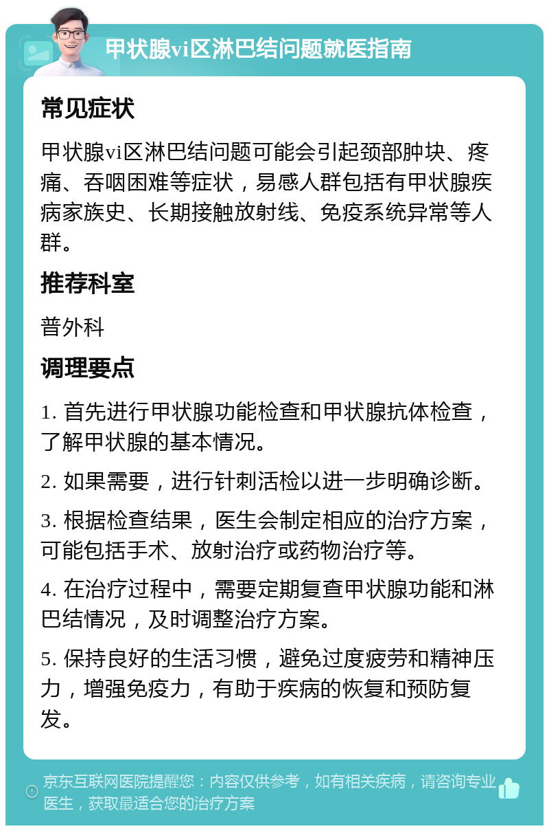 甲状腺vi区淋巴结问题就医指南 常见症状 甲状腺vi区淋巴结问题可能会引起颈部肿块、疼痛、吞咽困难等症状，易感人群包括有甲状腺疾病家族史、长期接触放射线、免疫系统异常等人群。 推荐科室 普外科 调理要点 1. 首先进行甲状腺功能检查和甲状腺抗体检查，了解甲状腺的基本情况。 2. 如果需要，进行针刺活检以进一步明确诊断。 3. 根据检查结果，医生会制定相应的治疗方案，可能包括手术、放射治疗或药物治疗等。 4. 在治疗过程中，需要定期复查甲状腺功能和淋巴结情况，及时调整治疗方案。 5. 保持良好的生活习惯，避免过度疲劳和精神压力，增强免疫力，有助于疾病的恢复和预防复发。