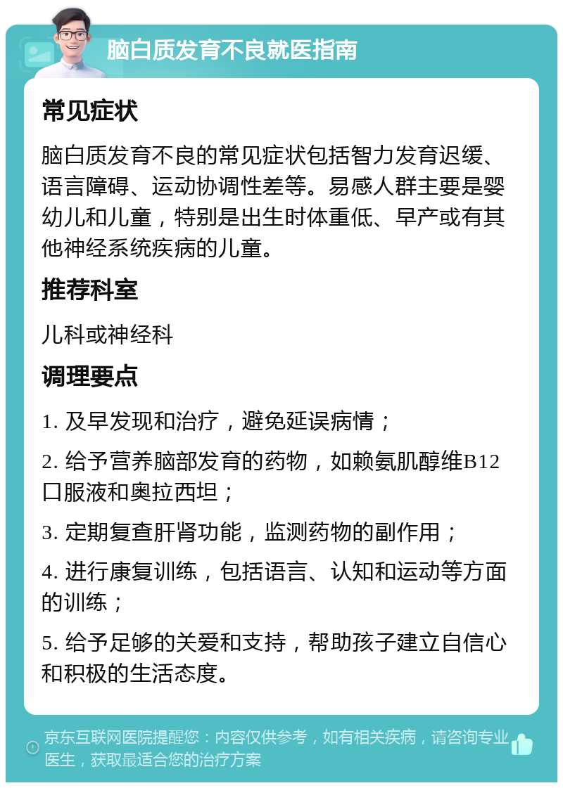 脑白质发育不良就医指南 常见症状 脑白质发育不良的常见症状包括智力发育迟缓、语言障碍、运动协调性差等。易感人群主要是婴幼儿和儿童，特别是出生时体重低、早产或有其他神经系统疾病的儿童。 推荐科室 儿科或神经科 调理要点 1. 及早发现和治疗，避免延误病情； 2. 给予营养脑部发育的药物，如赖氨肌醇维B12口服液和奥拉西坦； 3. 定期复查肝肾功能，监测药物的副作用； 4. 进行康复训练，包括语言、认知和运动等方面的训练； 5. 给予足够的关爱和支持，帮助孩子建立自信心和积极的生活态度。